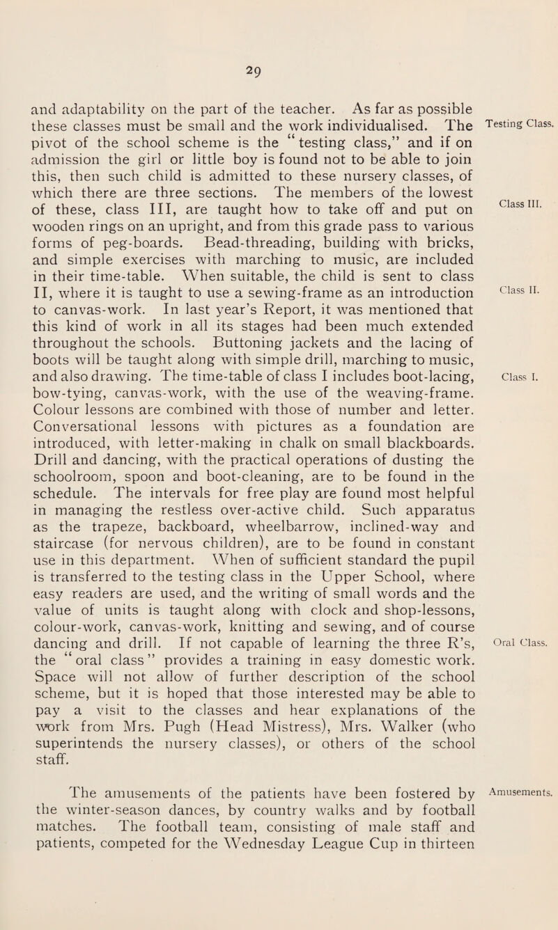 and adaptability on the part of the teacher. As far as possible these classes must be small and the work individualised. The pivot of the school scheme is the “ testing class,” and if on admission the girl or little boy is found not to be able to join this, then such child is admitted to these nursery classes, of which there are three sections. The members of the lowest of these, class III, are taught how to take off and put on wooden rings on an upright, and from this grade pass to various forms of peg-boards. Bead-threading, building with bricks, and simple exercises with marching to music, are included in their time-table. When suitable, the child is sent to class II, where it is taught to use a sewing-frame as an introduction to canvas-work. In last year’s Report, it was mentioned that this kind of work in all its stages had been much extended throughout the schools. Buttoning jackets and the lacing of boots will be taught along with simple drill, marching to music, and also drawing. The time-table of class I includes boot-lacing, bow-tying, canvas-work, with the use of the weaving-frame. Colour lessons are combined with those of number and letter. Conversational lessons with pictures as a foundation are introduced, with letter-making in chalk on small blackboards. Drill and dancing, with the practical operations of dusting the schoolroom, spoon and boot-cleaning, are to be found in the schedule. The intervals for free play are found most helpful in managing the restless over-active child. Such apparatus as the trapeze, backboard, wheelbarrow, inclined-way and staircase (for nervous children), are to be found in constant use in this department. When of sufficient standard the pupil is transferred to the testing class in the Upper School, where easy readers are used, and the writing of small words and the value of units is taught along with clock and shop-lessons, colour-work, canvas-work, knitting and sewing, and of course dancing and drill. If not capable of learning the three R’s, the “ oral class ” provides a training in easy domestic work. Space will not allow of further description of the school scheme, but it is hoped that those interested may be able to pay a visit to the classes and hear explanations of the work from Mrs. Pugh (Head Mistress), Mrs. Walker (who superintends the nursery classes), or others of the school staff. The amusements of the patients have been fostered by the winter-season dances, by country walks and by football matches. The football team, consisting of male staff and patients, competed for the Wednesday League Cup in thirteen Testing Class. Class III. Class II. Class I. Oral Class. Amusements.