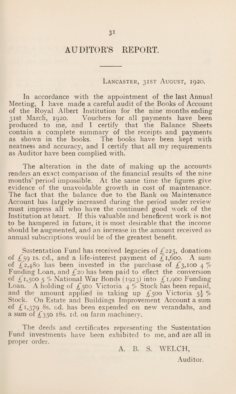 AUDITOR'S REPORT. Lancaster, 31ST August, 1920. In accordance with the appointment of the last Annual Meeting, I have made a careful audit of the Books of Account of the Royal Albert Institution for the nine months ending 31st March, 1920. Vouchers for all payments have been produced to me, and I certify that the Balance Sheets contain a complete summary of the receipts and payments as shown in the books. The books have been kept with neatness and accuracy, and I certify that all my requirements as Auditor have been complied with. The alteration in the date of making up the accounts renders an exact comparison of the financial results of the nine months’ period impossible. At the same time the figures give evidence of the unavoidable growth in cost of maintenance. The fact that the balance due to the Bank on Maintenance Account has largely increased during the period under review must impress all who have the continued good work of the Institution at heart. If this valuable and beneficent work is not to be hampered in future, it is most desirable that the income should be augmented, and an increase in the amount received as annual subscriptions would be of the greatest benefit. Sustentation Fund has received legacies of £225, donations of £59 is. od., and a life-interest payment of £1,600. A sum of £2,480 has been invested in the purchase of £3,100 4 °/o Funding Loan, and £20 has been paid to effect the conversion of £1,500 5 °/o National War Bonds (1923) into £1,900 Funding Loan. A holding of £500 Victoria 4 °/o Stock has been repaid, and the amount applied in taking up £500 Victoria 5-^ °/o Stock. On Estate and Buildings Improvement Account a sum of £l379 8s. od. has been expended on new verandahs, and a sum of £350 18s. id. on farm machinery. The deeds and certificates representing the Sustentation Fund investments have been exhibited to me, and are all in proper order. A. B. S. WELCH, Auditor.