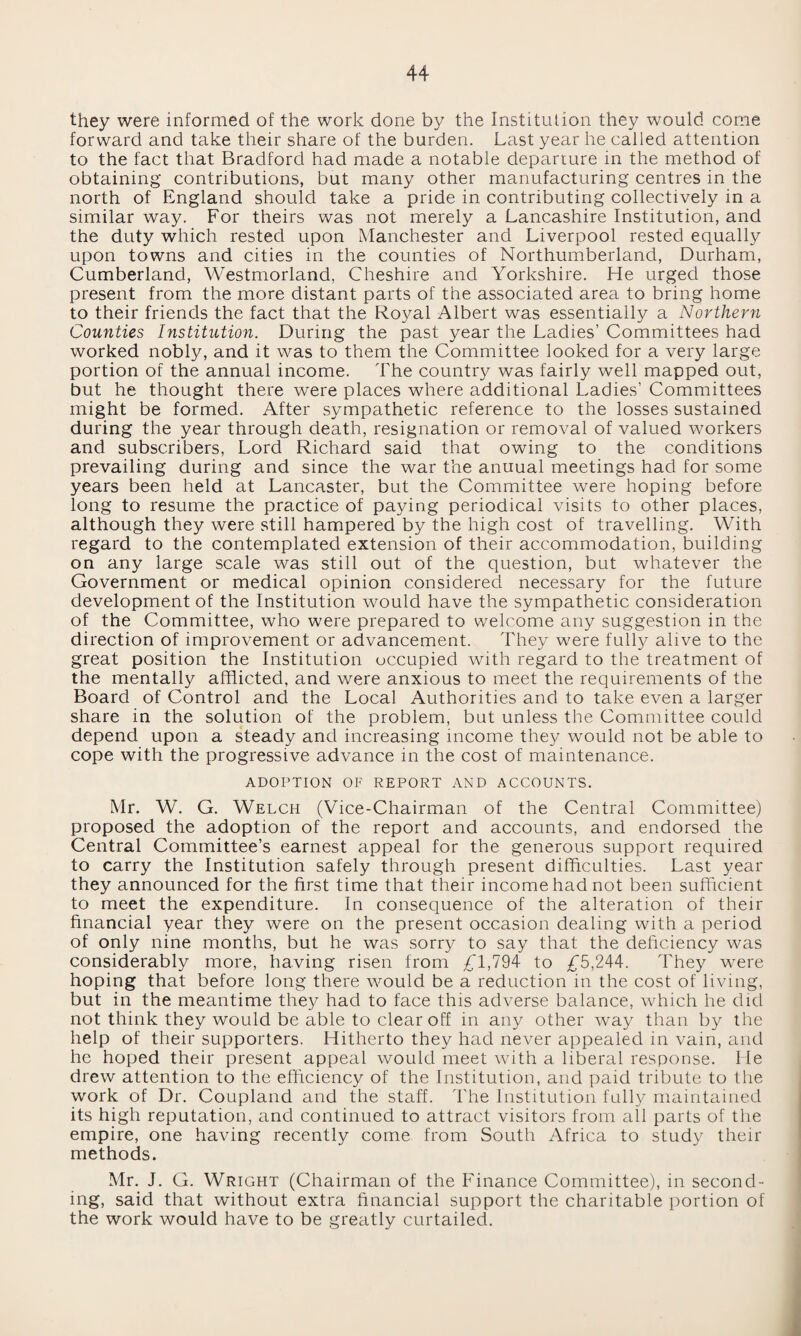 they were informed of the work done by the Institution they would come forward and take their share of the burden. Last year he called attention to the fact that Bradford had made a notable departure in the method of obtaining contributions, but many other manufacturing centres in the north of England should take a pride in contributing collectively in a similar way. For theirs was not merely a Lancashire Institution, and the duty which rested upon Manchester and Liverpool rested equally upon towns and cities in the counties of Northumberland, Durham, Cumberland, Westmorland, Cheshire and Yorkshire. He urged those present from the more distant parts of the associated area to bring home to their friends the fact that the Royal Albert was essentially a Northern Counties Institution. During the past year the Ladies’ Committees had worked nobly, and it was to them the Committee looked for a very large portion of the annual income. The country was fairly well mapped out, but he thought there were places where additional Ladies’ Committees might be formed. After sympathetic reference to the losses sustained during the year through death, resignation or removal of valued workers and subscribers, Lord Richard said that owing to the conditions prevailing during and since the war the anuual meetings had for some years been held at Lancaster, but the Committee were hoping before long to resume the practice of paying periodical visits to other places, although they were still hampered by the high cost of travelling. With regard to the contemplated extension of their accommodation, building on any large scale was still out of the question, but whatever the Government or medical opinion considered necessary for the future development of the Institution would have the sympathetic consideration of the Committee, who were prepared to welcome any suggestion in the direction of improvement or advancement. They were fully alive to the great position the Institution occupied with regard to the treatment of the mentally afflicted, and were anxious to meet the requirements of the Board of Control and the Local Authorities and to take even a larger share in the solution of the problem, but unless the Committee could depend upon a steady and increasing income they would not be able to cope with the progressive advance in the cost of maintenance. ADOPTION OF REPORT AND ACCOUNTS. Mr. W. G. Welch (Vice-Chairman of the Central Committee) proposed the adoption of the report and accounts, and endorsed the Central Committee’s earnest appeal for the generous support required to carry the Institution safely through present difficulties. Last year they announced for the first time that their income had not been sufficient to meet the expenditure. In consequence of the alteration of their financial year they were on the present occasion dealing with a period of only nine months, but he was sorry to say that the deficiency was considerably more, having risen from £1,794 to £5,244. They were hoping that before long there would be a reduction in the cost of living, but in the meantime they had to face this adverse balance, which he did not think they would be able to clear off in any other way than by the help of their supporters. Hitherto they had never appealed in vain, and he hoped their present appeal would meet with a liberal response. He drew attention to the efficiency of the Institution, and paid tribute to the work of Dr. Coupland and the staff. The Institution fully maintained its high reputation, and continued to attract visitors from all parts of the empire, one having recently come from South Africa to study their methods. Mr. J. G. Wright (Chairman of the Finance Committee), in second¬ ing, said that without extra financial support the charitable portion of the work would have to be greatly curtailed.