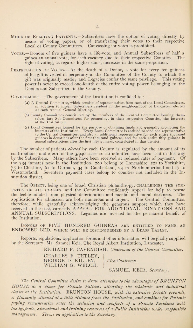 Mode of Electing Patients. — Subscribers have the option of voting directly by means of voting papers, or of transferring their votes to their respective Local or County Committees. Canvassing for votes is prohibited. Votes.—Donors of five guineas have a life-vote, and Annual Subscribers of half a guinea an annual vote, for each vacancy due to their respective Counties. The right of voting, as regards higher sums, increases in the same proportion. Perpetuation of Votes.—At the death of a Donor, a vote for every ten guineas of his gift is vested in perpetuity in the Committee of the County to which the gift was originally made ; and Legacies confer the same privilege. This voting power is never to exceed one-fourth of the entire voting power belonging to the Donors and Subscribers in the County. Government.—The government of the Institution is confided to : (a) A Central Committee, which consists of representatives from each of the Local Committees, in addition to fifteen Subscribers resident in the neighbourhood of Lancaster, elected at each Annual General Meeting. (t>) County Committees constituted by the members of the Central Committee forming them¬ selves into Sub-Committees for promoting, in their respective Counties, the interests of the Institution. (c) Local Committees formed for the purpose of obtaining funds and generally promoting the interests of the Institution. Every Local Committee is entitled to send one representative to the Central Committee, and also an additional representative for each entire thousand guineas in donations after the first thousand guineas, and for each entire fifty guineas in annual subscriptions after the first fifty guineas, contributed in that district. The number of patients elected by each County is regulated by the amount of its contributions, and 2,201 of the 3,940 cases so far admitted have been sent in this way by the Subscribers. Many others have been received at reduced rates of payment. Of the 734 inmates now in the Institution, 280 belong to Lancashire, 227 to Yorkshire, 75 to Cheshire, 61 to Durham, 34 to Cumberland, 23 to Northumberland and 17 to Westmorland. Seventeen payment cases belong to counties not included in the In¬ stitution district. The Object, being one of broad Christian philanthropy, challenges the sym¬ pathy of all classes, and the Committee confidently appeal for help to rescue the feeble-minded from physical deterioration and mental and moral darkness. The applications for admission are both numerous and urgent. The Central Committee, therefore, while gratefully acknowledging the generous support which they have received in the past, earnestly APPEAL FOR ADDITIONAL DONATIONS AND ANNUAL SUBSCRIPTIONS. Legacies are invested for the permanent benefit of the Institution. Donors of EIVE HUNDRED GUINEAS are entitled to name an ENDOWED BED, which will be distinguished by a Brass Tablet. Reports, regulations, application forms and other information will be gladly supplied by the Secretary, Mr. Samuel Keir, The Royal Albert Institution, Lancaster. RICHARD F. CAVENDISH, Chairman of the Central Committee. CHARLES E. TETLEY, I GEORGE D. KILLEY, l Vice-Chairmen. WILLIAM G. WELCH, J SAMUEL KEIR, Secretary. The Central Committee desire to draw attention to the advantages of B RUN TON HOUSE as a Home for Private Patients attending the scholastic and industrial classes at the Institution. BRUNTON HOUSE, with its extensive private grounds, is pleasantly situated at a little distance from the Institution, and combines for Patients paying remunerative rates the seclusion and comforts of a Private Residence with the hygienic, educational and training resources of a Public Institution under responsible management. Terms on application to the Secretary.