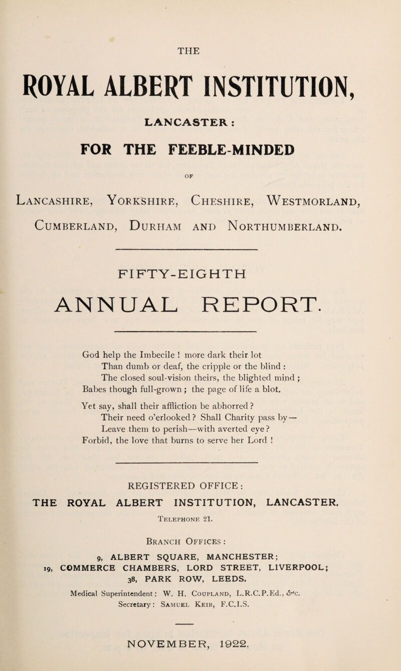 THE ROYAL ALBERT INSTITUTION, LANCASTER: FOR THE FEEBLE MINDED OF Lancashire, Yorkshire, Cheshire, Westmorland, Cumberland, Durham and Northumberland. FIFTY-EIGHTH ANNUAL REPORT. God help the Imbecile ! more dark their lot Than dumb or deaf, the cripple or the blind : The closed soul-vision theirs, the blighted mind ; Babes though full-grown ; the page of life a blot. Yet say, shall their affliction be abhorred? Their need o’erlooked? Shall Charity pass by — Leave them to perish—with averted eye ? Forbid, the love that burns to serve her Lord ! REGISTERED OFFICE : THE ROYAL ALBERT INSTITUTION, LANCASTER. Telephone 21. Branch Offices : 9, ALBERT SQUARE, MANCHESTER; 19, COMMERCE CHAMBERS, LORD STREET, LIVERPOOL; 38, PARK ROW, LEEDS. Medical Superintendent: W. H. Coupland, L.R.C.P.Ed., Secretary: Samuel Keir, F.C.I.S. NOVEMBER, 1922.