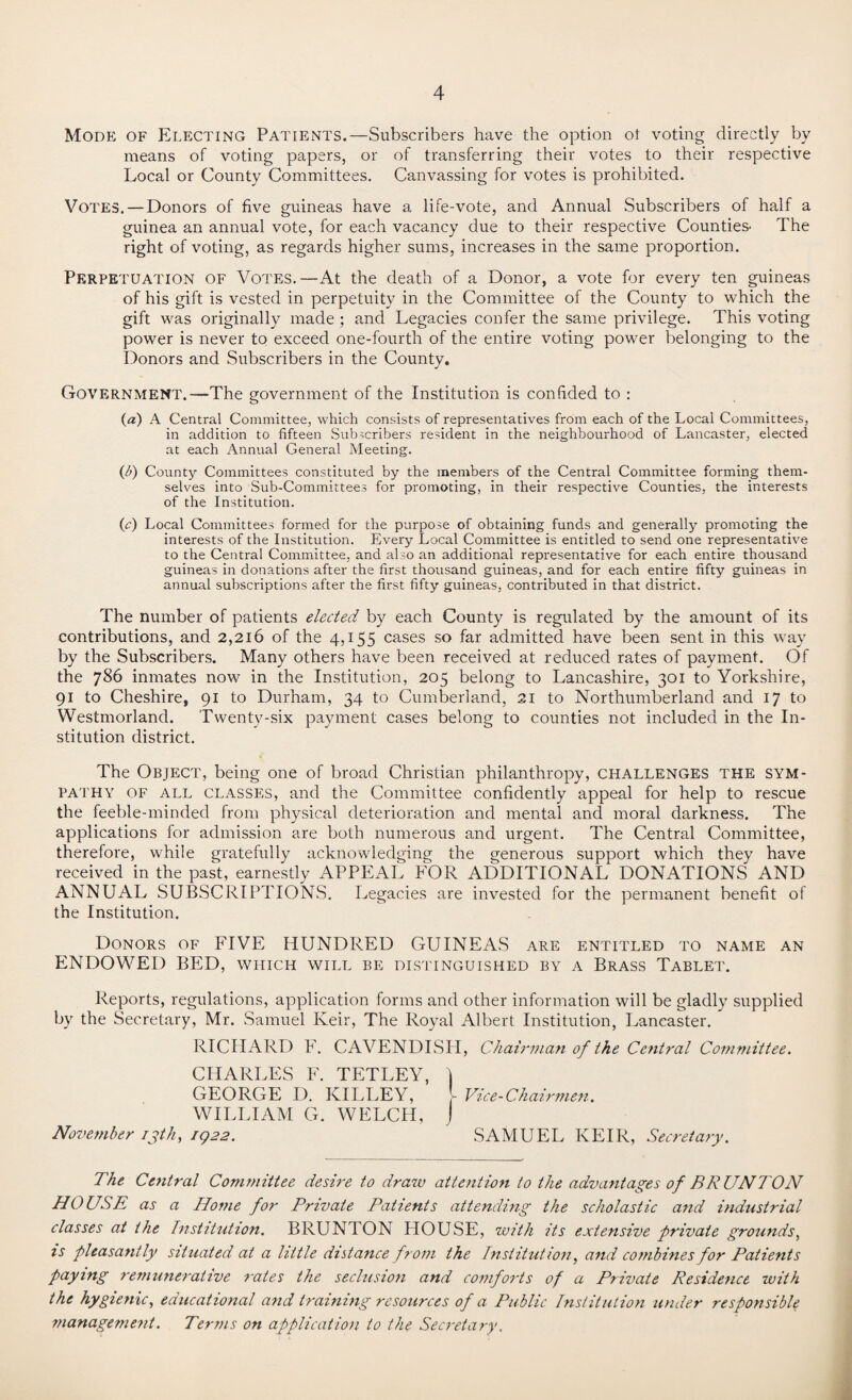 Mode of Electing Patients.—Subscribers have the option ot voting directly bv means of voting papers, or of transferring their votes to their respective Local or County Committees. Canvassing for votes is prohibited. Votes. — Donors of five guineas have a life-vote, and Annual Subscribers of half a guinea an annual vote, for each vacancy due to their respective Counties- The right of voting, as regards higher sums, increases in the same proportion. Perpetuation of Votes.—At the death of a Donor, a vote for every ten guineas of his gift is vested in perpetuity in the Committee of the County to which the gift was originally made ; and Legacies confer the same privilege. This voting power is never to exceed one-fourth of the entire voting power belonging to the Donors and Subscribers in the County. Government.—The government of the Institution is confided to : («) A Central Committee, which consists of representatives from each of the Local Committees, in addition to fifteen Subscribers resident in the neighbourhood of Lancaster, elected at each Annual General Meeting. (b) County Committees constituted by the members of the Central Committee forming them¬ selves into Sub-Committees for promoting, in their respective Counties, the interests of the Institution. (c) Local Committees formed for the purpose of obtaining funds and generally promoting the interests of the Institution. Every Local Committee is entitled to send one representative to the Central Committee, and also an additional representative for each entire thousand guineas in donations after the first thousand guineas, and for each entire fifty guineas in annual subscriptions after the first fifty guineas, contributed in that district. The number of patients elected by each County is regulated by the amount of its contributions, and 2,216 of the 4,155 cases so far admitted have been sent in this way by the Subscribers. Many others have been received at reduced rates of payment. Of the 786 inmates now in the Institution, 205 belong to Lancashire, 301 to Yorkshire, 91 to Cheshire, 91 to Durham, 34 to Cumberland, 21 to Northumberland and 17 to Westmorland. Twenty-six payment cases belong to counties not included in the In¬ stitution district. The Object, being one of broad Christian philanthropy, challenges the sym¬ pathy of all classes, and the Committee confidently appeal for help to rescue the feeble-minded from physical deterioration and mental and moral darkness. The applications for admission are both numerous and urgent. The Central Committee, therefore, while gratefully acknowledging the generous support which they have received in the past, earnestly APPEAL FOR ADDITIONAL DONATIONS AND ANNUAL SUBSCRIPTIONS. Legacies are invested for the permanent benefit of the Institution. Donors of FIVE HUNDRED GUINEAS are entitled to name an ENDOWED BED, which will be distinguished by a Brass Tablet. Reports, regulations, application forms and other information will be gladly supplied by the Secretary, Mr. Samuel Keir, The Royal Albert Institution, Lancaster. RICHARD E. CAVENDISH, Chairman of the Central Committee. CHARLES F. TETLEY, ) GEORGE D. ICILLEY, - Vice-Chairmen. WILLIAM G. WELCH, J November 13th, 1922. SAMUEL KEIR, Secretary. The Central Committee desire to draw attention to the advantages of BRUNTON HOUSE as a Home for Private Patients attending the scholastic and industrial classes at the Institution. BRUNTON HOUSE, with its extensive private grounds, is pleasantly situated at a little distance from the Institution, and combines for Patients paying remunerative rates the seclusion and comforts of a Private Residence with the hygienic, educational and training resources of a Public Institution under responsible management. Terms on application to the Secretary.