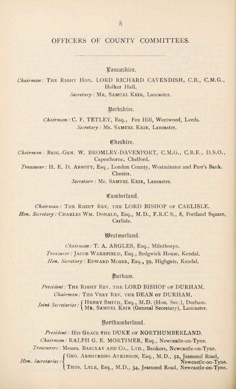 OFFICERS OF COUNTY COMMITTEES. Lancashire. Chairman: The Right Hon. LORD RICHARD CAVENDISH, C.B., C.M.G., Holker Hall. Secretary: Mr. Samuel Keir, Lancaster. jjtorhghire. Chairman: C. F. TETLEY, Esq., Fox Hill, Weetwood, Leeds. Secretary: Mr. Samuel Keir, Lancaster. Cheshire. Chairman: Brig.-Gen. W. BROMLEY-DAVENPORT, C.M.G., C.B.E., D.S.O., Capeslhorne, Chelford. Treasurer: H. E. D. Abbott, Esq., London County, Westminster and Parr’s Bank, Chester. Secretarv : Mr. Samuel Keir, Lancaster. (E umber land. Chairman: The Right Rev. the LORD BISHOP of CARLISLE. Hon. Secretary: Charles Wm. Donald, Esq., M.D., F.R.C.S., 8, Portland Square, Carlisle. Westmorland. Chairman: T. A. ARGLES, Esq., Milnthorpe. Treasurer: Jacob Wakefield, Esq., Sedgwick House, Kendal. Hon. Secretary: Edward Moser, Esq., 59, Highgate, Kendal. Durham. President: The Right Rev. the LORD BISHOP of DURHAM. Chairman: The Very Rev. the DEAN of DURHAM. Joint Secretaries: { Henry Smith, Esq., M.D. (Hon. Sec.), Durham. Mr. Samuel Keir (General Secretary), Lancaster. Eorthumhcrland. President: His Grace the DUKE of NORTHUMBERLAND. Chairman: RALPH G. E. MORTIMER, Esq., Newcastle-on-Tyne. Treasurers: Messrs. Barclay and Co., Ltd., Bankers, Newcastle-on-Tyne. Geo. Armstrong Atkinson, Esq., M.D., 52, Jesmond Road, Hon. Secretaries: Newcastle-on-Tyne. Thos. Lyle, Esq., M.D., 34, Jesmond Road, Newcastle-on-Tyne.