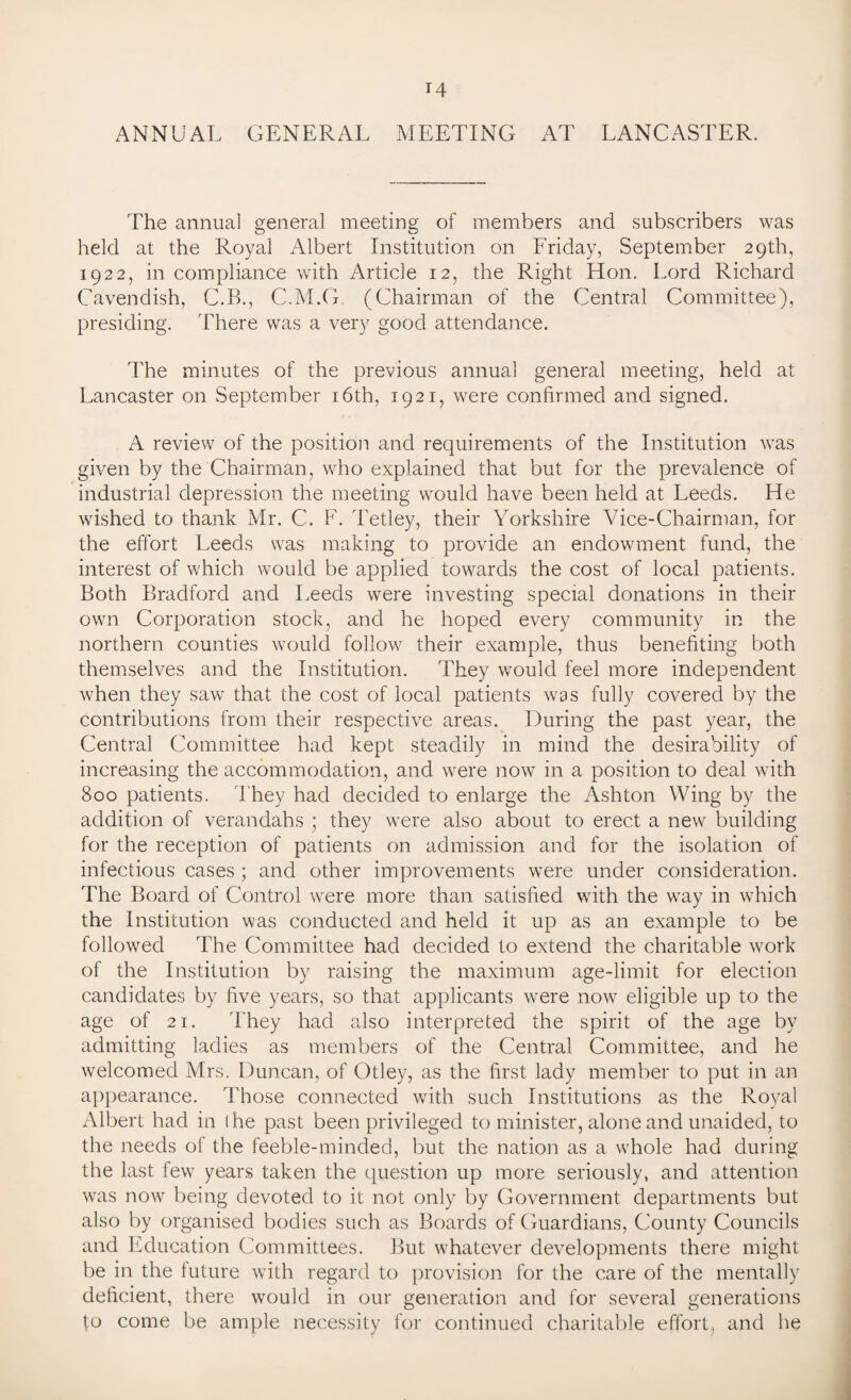 ANNUAL GENERAL MEETING AT LANCASTER. The annual general meeting of members and subscribers was held at the Royal Albert Institution on Friday, September 29th, 1922, in compliance with Article 12, the Right Hon. Lord Richard Cavendish, C.B., C.M.G. (Chairman of the Central Committee), presiding. There was a very good attendance. The minutes of the previous annual general meeting, held at Lancaster on September 16th, 1921, were confirmed and signed. A review of the position and requirements of the Institution was given by the Chairman, who explained that but for the prevalence of industrial depression the meeting would have been held at Leeds. He wished to thank Mr. C. F. Tetley, their Yorkshire Vice-Chairman, for the effort Leeds was making to provide an endowment fund, the interest of which would be applied towards the cost of local patients. Both Bradford and Leeds were investing special donations in their own Corporation stock, and he hoped every community in the northern counties would follow their example, thus benefiting both themselves and the Institution. They would feel more independent when they saw that the cost of local patients was fully covered by the contributions from their respective areas. During the past year, the Central Committee had kept steadily in mind the desirability of increasing the accommodation, and were now in a position to deal with 800 patients. They had decided to enlarge the Ashton Wing by the addition of verandahs ; they were also about to erect a new building for the reception of patients on admission and for the isolation of infectious cases; and other improvements were under consideration. The Board of Control were more than satisfied with the way in which the Institution was conducted and held it up as an example to be followed The Committee had decided to extend the charitable work of the Institution by raising the maximum age-limit for election candidates by five years, so that applicants were now eligible up to the age of 21. They had also interpreted the spirit of the age by admitting ladies as members of the Central Committee, and he welcomed Mrs. Duncan, of Otley, as the first lady member to put in an appearance. Those connected with such Institutions as the Royal Albert had in I he past been privileged to minister, alone and unaided, to the needs of the feeble-minded, but the nation as a whole had during the last few years taken the question up more seriously, and attention was now being devoted to it not only by Government departments but also by organised bodies such as Boards of Guardians, County Councils and Education Committees. But whatever developments there might be in the future with regard to provision for the care of the mentally deficient, there would in our generation and for several generations fo come be ample necessity for continued charitable effort, and he