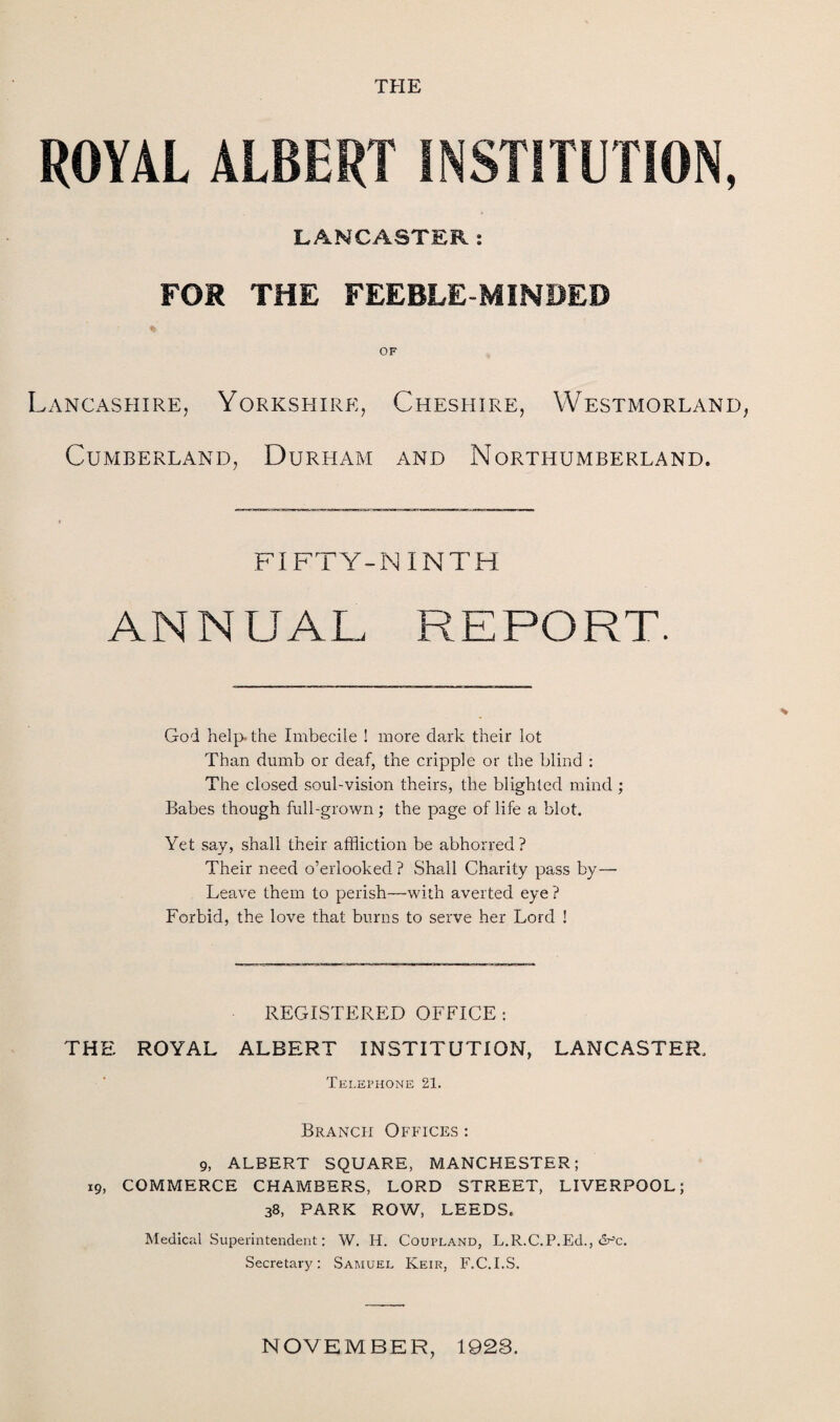 THE ROYAL ALBERT INSTITUTION, LANCASTER: FOR THE FEEBLE MINDED OF Lancashire, Yorkshire, Cheshire, Westmorland Cumberland, Durham and Northumberland. FIFTY-NINTH ANNUAL, REPORT. God help, the Imbecile ! more dark their lot Than dumb or deaf, the cripple or the blind : The closed soul-vision theirs, the blighted mind ; Babes though full-grown; the page of life a blot. Yet say, shall their affliction be abhorred ? Their need o’erlooked? Shall Charity pass by— Leave them to perish—with averted eye ? Forbid, the love that burns to serve her Lord ! REGISTERED OFFICE : THE ROYAL ALBERT INSTITUTION, LANCASTER. Telephone 21. Branch Offices : 9, ALBERT SQUARE, MANCHESTER; 19, COMMERCE CHAMBERS, LORD STREET, LIVERPOOL; 38, PARK ROW, LEEDS. Medical Superintendent; W. IT. Coupland, L.R.C.P.Ed., dr’c. Secretary: Samuel Keir, F.C.I.S. NOVEMBER, 1928.