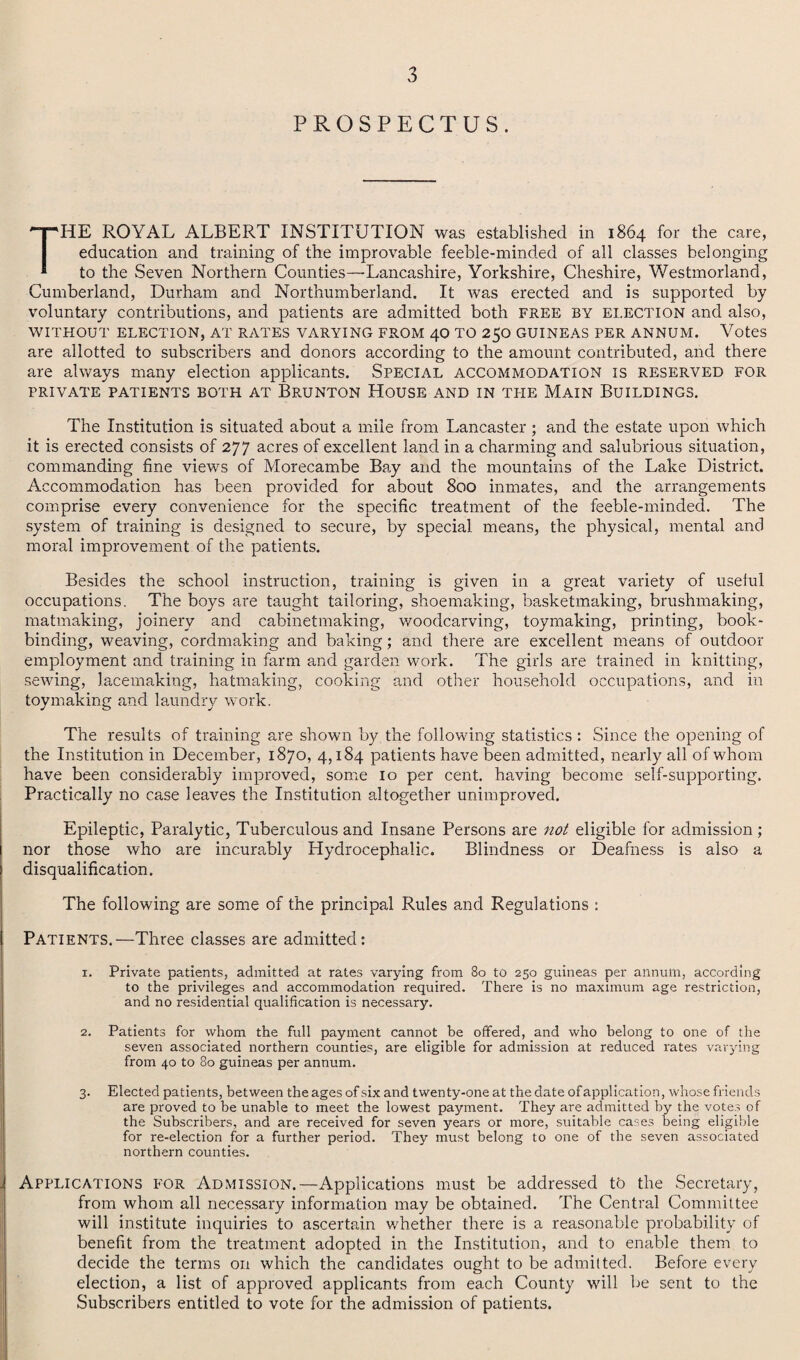 PROSPECTUS. THE ROYAL ALBERT INSTITUTION was established in 1864 for the care, education and training of the improvable feeble-minded of all classes belonging to the Seven Northern Counties—Lancashire, Yorkshire, Cheshire, Westmorland, Cumberland, Durham and Northumberland. It was erected and is supported by voluntary contributions, and patients are admitted both FREE BY election and also, WITHOUT ELECTION, AT RATES VARYING FROM 40 TO 250 GUINEAS PER ANNUM. Votes are allotted to subscribers and donors according to the amount contributed, and there are always many election applicants. Special accommodation is reserved for PRIVATE PATIENTS BOTH AT BRUNTON HOUSE AND IN TIIE MAIN BUILDINGS. The Institution is situated about a mile from Lancaster; and the estate upon which it is erected consists of 277 acres of excellent land in a charming and salubrious situation, commanding fine views of Morecambe Bay and the mountains of the Lake District. Accommodation has been provided for about 800 inmates, and the arrangements comprise every convenience for the specific treatment of the feeble-minded. The system of training is designed to secure, by special means, the physical, mental and moral improvement of the patients. Besides the school instruction, training is given in a great variety of useful occupations. The boys are taught tailoring, shoemaking, basketmaking, brushmaking, matmaking, joinery and cabinetmaking, woodcarving, toymaking, printing, book¬ binding, weaving, cordmaking and baking; and there are excellent means of outdoor employment and training in farm and garden work. The girls are trained in knitting, sewing, lacemaking, hatmaking, cooking and other household occupations, and in toymaking and laundry work. The results of training are shown by the following statistics : Since the opening of the Institution in December, 1870, 4,184 patients have been admitted, nearly all of whom have been considerably improved, some 10 per cent, having become self-supporting. Practically no case leaves the Institution altogether unimproved. Epileptic, Paralytic, Tuberculous and Insane Persons are not eligible for admission; nor those who are incurably Hydrocephalic. Blindness or Deafness is also a disqualification. The following are some of the principal Rules and Regulations : Patients.—Three classes are admitted: 1. Private patients, admitted at rates varying from 80 to 250 guineas per annum, according to the privileges and accommodation required. There is no maximum age restriction, and no residential qualification is necessary. 2. Patients for whom the full payment cannot be offered, and who belong to one of the seven associated northern counties, are eligible for admission at reduced rates varying from 40 to 80 guineas per annum. 3. Elected patients, between the ages of six and twenty-one at the date of application, whose friends are proved to be unable to meet the lowest payment. They are admitted by the votes of the Subscribers, and are received for seven years or more, suitable cases being eligible for re-election for a further period. They must belong to one of the seven associated northern counties. Applications for Admission.—Applications must be addressed to the Secretary, from whom all necessary information may be obtained. The Central Committee will institute inquiries to ascertain whether there is a reasonable probability of benefit from the treatment adopted in the Institution, and to enable them to decide the terms on which the candidates ought to be admitted. Before every election, a list of approved applicants from each County will be sent to the Subscribers entitled to vote for the admission of patients.