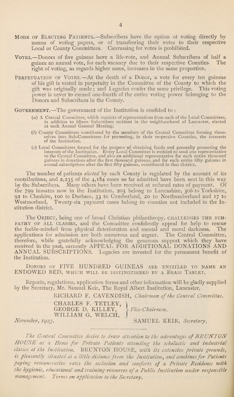 Mode of Electing Patients.—Subscribers have the option oi voting directly by means of voting papers, or of transferring their votes to their respective Local or County Committees. Canvassing for votes is prohibited. Votes.—Donors of five guineas have a life-vote, and Annual Subscribers of half a guinea an annual vote, for each vacancy due to their respective Counties- The right of voting, as regards higher sums, increases in the same proportion. Perpetuation of Votes.—At the death of a Donor, a vote for every ten guineas of his gift is vested in perpetuity in the Committee of the County to which the gift was originally made; and Legacies confer the same privilege. This voting power is never to exceed one-fourth of the entire voting power belonging to the Donors and Subscribers in the County. Government.—The government of the Institution is confided to : («) A Central Committee, which consists of representatives from each of the Local Committees, in addition to fifteen Subscribers resident in the neighbourhood of Lancaster, elected at each Annual General Meeting. (b) County Committees constituted by the members of the Central Committee forming them¬ selves into Sub-Committees for promoting, in their respective Counties, the interests of the Institution. (<r) Local Committees formed for the purpose of obtaining funds and generally promoting the interests of the Institution. Every Local Committee is entitled to send one representative to the Central Committee, and also an additional representative for each entire thousand guineas in donations after the first thousand guineas, and for each entire fifty guineas in annual subscriptions after the first fifty guineas, contributed in that district. The number of patients elected by each County is regulated by the amount of its contributions, and 2,235 °f the 4,184 cases so far admitted have been sent in this way by the Subscribers. Many others have been received at reduced rates of payment. Of the 799 inmates now in the Institution, 205 belong to Lancashire, 306 to Yorkshire, 92 to Cheshire, 100 to Durham, 33 to Cumberland, 20 to Northumberland and 17 to Westmorland. Twenty-six payment cases belong to counties not included in the In¬ stitution district. The Object, being one of broad Christian philanthropy, challenges the sym¬ pathy OF ALL CLASSES, and the Committee confidently appeal for help to rescue the feeble-minded from physical deterioration and mental and moral darkness. The applications for admission are both numerous and urgent. The Central Committee, therefore, while gratefully acknowledging the generous support which they have received in the past, earnestly APPEAL FOR ADDITIONAL DONATIONS AND ANNUAL SUBSCRIPTIONS. Legacies are invested for the permanent benefit of the Institution. Donors of FIVE HUNDRED GUINEAS are entitled to name an PINDOWED BED, which will be distinguished by a Brass Tablet. Reports, regulations, application forms and other information will be gladly supplied by the Secretary, Mr. Samuel Keir, The Royal Albert Institution, Lancaster. RICPIARD F. CAVENDISH, Chairman of the Central Committee. CHARLES F. TETLEY, ) GEORGE D. KILLEY, [ Vice-Chairmen. WILLIAM G. WELCH, J November, 1923. SAMUEL KEIR, Secretary. The Central Committee desire to draw attention to the advantages of BRUNTON HOUSE as a Home for Private Patients attending the scholastic and industrial classes at the Institution. BRUNTON HOUSE, with its extensive private grounds, is pleasantly situated at a little distance from the Institution, and combines for Patients pay7ng remunerative rates the seclusion and comforts of a Private Residence with the hygienic, educational and training resources of a Public Institution under responsible management. Terms on application to the Secretary.