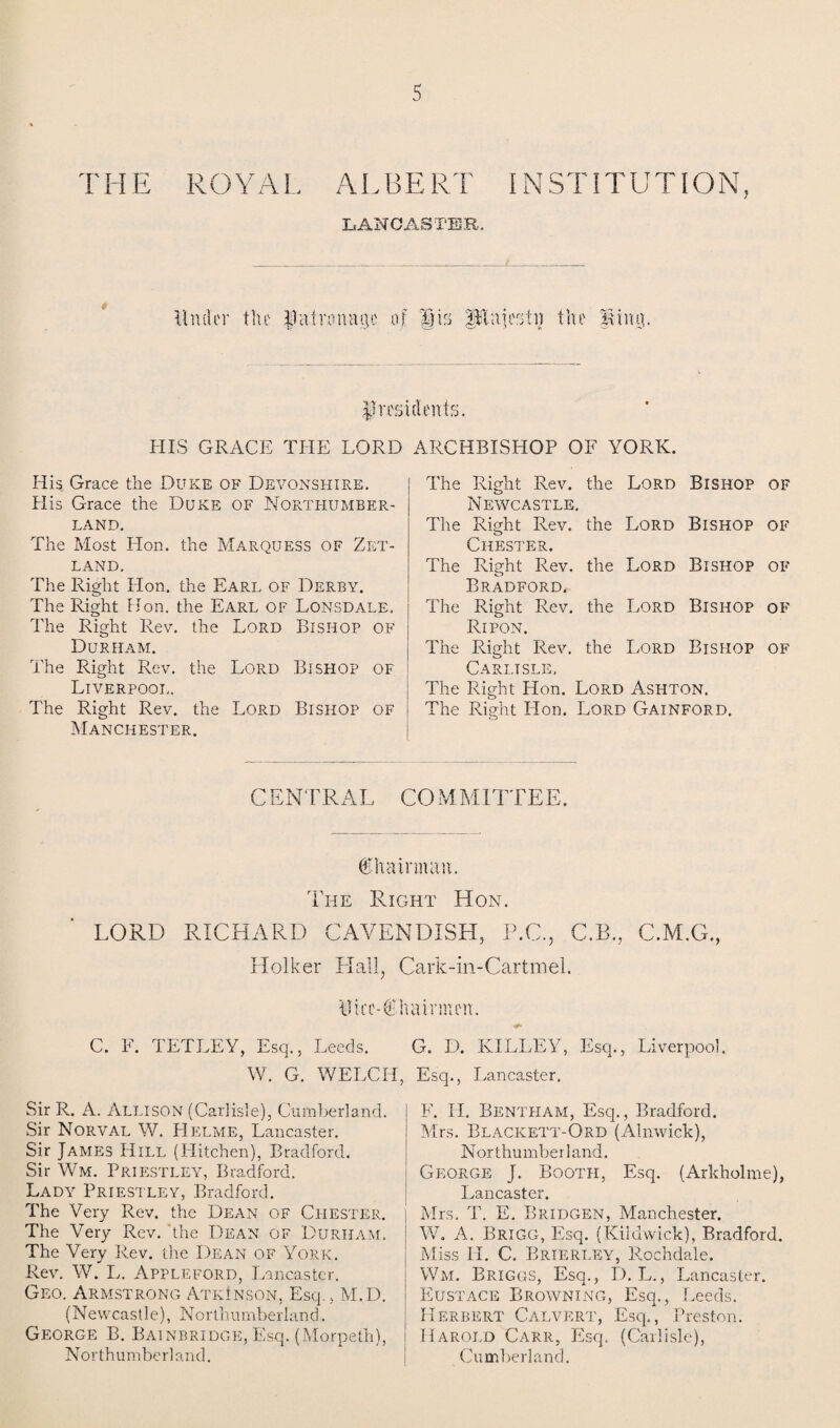 THE ROYAL ALBERT INSTITUTION, LANCASTER. Under the patronage of Sts ptajestij the Uiun. presidents. HIS GRACE THE LORD ARCHBISHOP OF YORK. His Grace the Duke of Devonshire. His Grace the Duke of Northumber¬ land. The Most Hon. the Marquess of Zet¬ land. The Right Hon. the Earl of Derby. The Right Hon. the Earl of Lonsdale, The Right Rev. the Lord Bishop of Durham. The Right Rev. the Lord Bishop of Liverpool. The Right Rev. the Lord Bishop of Manchester. The Right Rev. the Lord Bishop of Newcastle. The Right Rev. the Lord Bishop of Chester. The Right Rev. the Lord Bishop of Bradford. The Right Rev. the Lord Bishop of Ripon. The Right Rev. the Lord Bishop of Carlisle. The Right Hon. Lord Ashton. The Right Hon. Lord Gainford. CENTRAL COMMITTEE. Chairman. The Right Hon. LORD RICHARD CAVENDISH, P.C., C.B., C.M.G., Holker Hall, Cark-in-Cartmel. Uici'-C! C. E. TETLEY, Esq., Leeds. \V. G. WELCH, Sir R. A. Allison (Carlisle), Cumberland. Sir Norval W. Helme, Lancaster. Sir James Hill (Hitchen), Bradford. Sir Wm. Priestley, Bradford. Lady Priestley, Bradford. The Very Rev. the Dean of Chester. The Very Rev. the Dean of Durham. The Very Rev. the Dean of York. Rev, W. L. Appleford, Lancaster. Geo. Armstrong AtkInson, Esq., M.D. (Newcastle), Northumberland. George B. Bainbridge, Esq. (Morpeth), Northumberland. G. D. KILLEY, Esq., Liverpool. Esq., Lancaster. F. H. Bentham, Esq., Bradford. Mrs. Blackett-Ord (Alnwick), Northumberland. George J. Booth, Esq. (Arkholme), Lancaster. Mrs. T. E. Bridgen, Manchester. W. A. Brigg, Esq. (Kildwick), Bradford. Miss H. C. Brierley, Rochdale. Wm. Briggs, Esq., D. L., Lancaster. Eustace Browning, Esq., Leeds. Herbert Calvert, Esq., Preston. Harold Carr, Esq. (Carlisle), Cumberland.