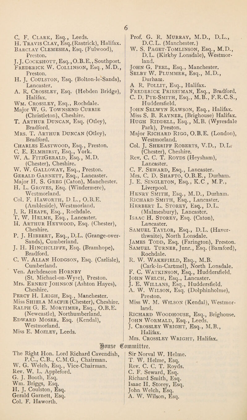 C. F. Clark, Esq., Leeds. H. Travis Clay, Esq.(Rastrick), Halifax. Barclay Clemesha, Esq. (Fulwood), Preston. J. J. Cockshott, Esq.,O.B.E., Southport. Frederick W. Collinson, Esq., M.D., Preston. H. J. Coulston, Esq. (Bolton-le-Sands), Lancaster. A. R. Crossley, Esq. (Hebden Bridge), Halifax. Wm. Crossley, Esq., Rochdale. Major W. G. Townsend Currie (Christleton), Cheshire. T. Arthur Duncan, Esq. (Otley), Bradford. Mrs. T. Arthur Duncan (Otley), Bradford. Charles Eastwood, Esq., Preston. C. E. Elmhirst, Esq., York. W. A. FitzGerald, Esq., M.D. (Chester), Cheshire. W. W. Galloway, Esq., Preston. Gerald Garnett, Esq., Lancaster. Major H. S. Greg (Caton), Manchester. H. L. Groves, Esq. (Windermere), Westmorland. Col. F. Haworth, D.L., O.B.E. (Ambleside), Westmorland. J. R. Heape, Esq., Rochdale. T. W. Helme, Esq., Lancaster. H. Arthur Heywood, Esq. (Chester), Cheshire. P. J. Hibbert, Esq., D.L. (Grange-over- Sands), Cumberland. J. H. Hinchcliffe, Esq. (Bramhope), Bradford. C. W. Allan Hodgson, Esq. (Carlisle), Cumberland. Yen. Archdeacon Hornby (St. Michael-on-Wyre), Preston. Mrs. Ernest Johnson (Ashton Hayes), Cheshire. Percy H. Leigh, Esq., Manchester. MissSHiELA Macfie (Chester), Cheshire. Ralph G. E. Mortimer, Esq., O.B.E. (Newcastle), Northumberland. Edward Moser, Esq. (Kendal), Westmorland. Miss E. Mozley, Leeds. Prof. G. R. Murray, M.D., D.L., D.C. L. (Manchester.) W. S. Paget-Tomlinson, Esq,, M.D., D. L. (Kirkby Lonsdale), Westmor¬ land. John G. Peel, Esq., Manchester. Selby W. Plummer, Esq., M.D., Durham. A. R. Pollit, Esq., Halifax. Frederick Priestman, Esq., Bradford. C. D. Pye-Smith, Esq., M.B., F.R.C.S., Huddersfield. John Selwyn Rawson, Esq., Halifax. Miss S. B. Rayner, (Brighouse) Halifax. Hugh Riddell, Esq., M.B. (Wyresdale Park), Preston. Major Richard Rigg, O.B.E. (London), Westmorland. Col. J. Sheriff Roberts, V.D., D.L. (Chester), Cheshire. Rev. C. C. T. Royds (Heysham), Lancaster. C. F. Seward, Esq., Lancaster. Mrs. C. D. Shafto, O.B.E., Durham. J. E. Singleton, Esq., K.C , M.P., Liverpool. Henry Smith, Esq., M.D., Durham. Richard Smith, Esq., Lancaster. Herbert L. Storey, Esq., D.L. (Malmesbury), Lancaster. Isaac H. Storey, Esq. (Caton), Lancaster. Samuel Taylor, Esq., D.L. (Haver- thwaite), North Lonsdale. James Todd, Esq. (Farington), Preston. Samuel Turner, Junr., Esq. (Bamford), Rochdale. R. W. Wakefield, Esq., M.B. (Cark-in-Cartmel), North Lonsdale. F. C. Watkinson, Esq., Huddersfield. John Welch, Esq., Lancaster. J. E. Willans, Esq., Huddersfield. A. W. Wilson, Esq. (Dolphinholme), Preston. Miss W. M. Wilson (Kendal), Westmor¬ land. Richard Woodhouse, Esq., Brighouse. John Wormald, Esq., Leeds. J. Crossley Wright, Esq., M.B., Halifax. Mrs. Crossley Wright, Halifax. louse Committee. The Right Hon. Lord Richard Cavendish, P. C., C.B., C. M. G., Chairman. W. G. Welch, Esq., Vice-Chairman. Rev. W. L. Appleford. G. J. Booth, Esq. Wm. Briggs, Esq. PI. J. Coulston, Esq. Gerald Garnett, Esq. Col. F. Haworth. Sir Norval W. Helme. T. W. Helme, Esq. Rev. C. C. T. Royds. C. F. Seward, Esq. Richard Smith, Esq. Isaac II. Storey, Esq. John Welch, Esq. A. W. Wilson, Esq.