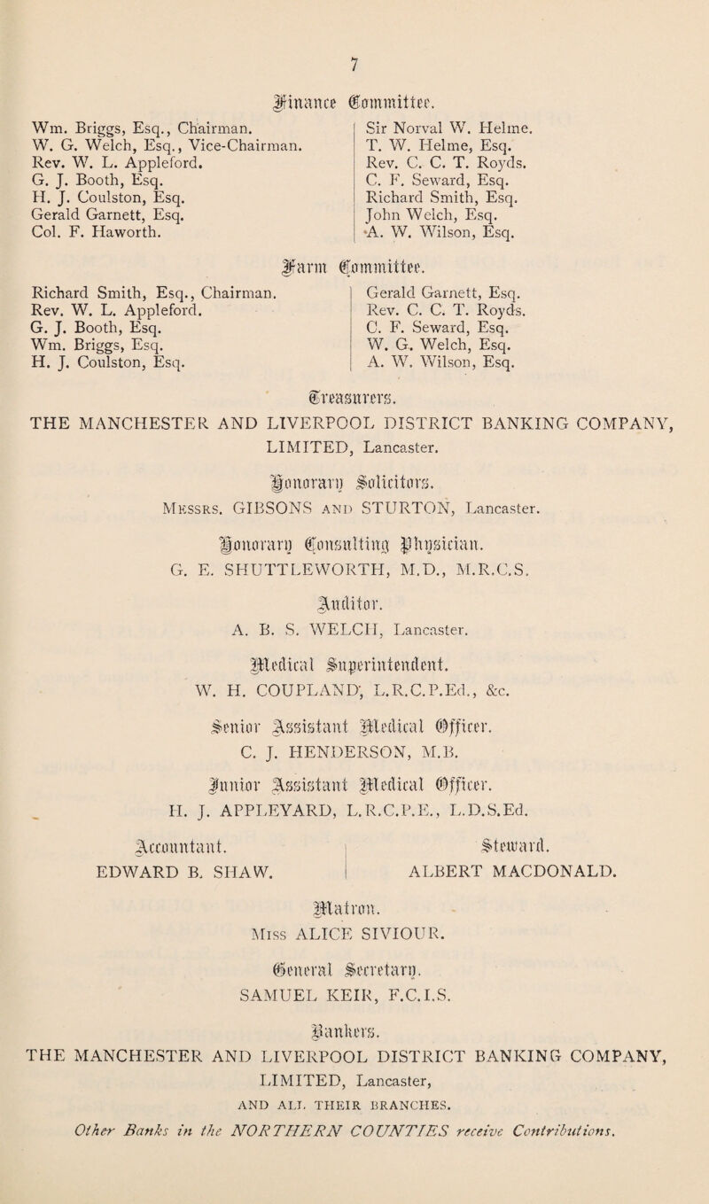 Jfinance Committee. Wm. Briggs, Esq., Chairman. W. G. Welch, Esq., Vice-Chairman. Rev. W. L. Appleford. G. J. Booth, Esq. H. J. Coulston, Esq. Gerald Garnett, Esq. Col. F. Haworth. Sir Norval W. Hehne. T. W. Helme, Esq. Rev. C. C. T. Royds. C. F. Seward, Esq. Richard Smith, Esq. John Welch, Esq. •A. W. Wilson, Esq. Richard Smith, Esq., Chairman Rev. W. L. Appleford. G. J. Booth, Esq. Wm. Briggs, Esq. H. J. Coulston, Esq. Jfarm Commit tee. Gerald Garnett, Esq. Rev. C. C. T. Royds. C. F. Seward, Esq. W. G. Welch, Esq. A. W. Wilson, Esq. treasurers. THE MANCHESTER AND LIVERPOOL DISTRICT BANKING COMPANY, LIMITED, Lancaster. |p nor an] Solicitors. Messrs. GIBSONS and STURTON, Lancaster. Honorary Consulting physician. G. E. SHUTTLEWORTH, M.D., M.R.C.S. gtndiior. A. B. S. WELCH, Lancaster. Pedical Superintendent. W. H. COUPLAND; L.R.C.P.Ed., &c. Senior Assistant ptedical Officer. C. J. HENDERSON, M.B. fnnior Assistant Pedicat Officer. II. J. APPLEYARD, L.R.C.P.E., L.D.S.Ed. JUcountant. steward. EDWARD B. SHAW. i ALBERT MACDONALD. Patron. Miss ALICE SIVIOUR. General Secretary. SAMUEL KEIR, F.C.I.S. jankers. THE MANCHESTER AND LIVERPOOL DISTRICT BANKING COMPANY, LIMITED, Lancaster, AND ALT, THEIR BRANCHES. Other Banks in the NORTHERN COUNTIES receive Contributions.