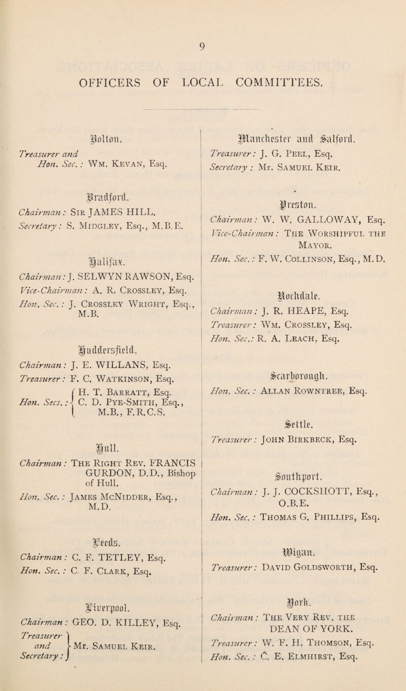 OFFICERS OF LOCAL COMMITTEES. 'Bolt on. Treasurer and Hon. Sec. : Wm. Kevan, Esq. Rian Chester and Salford. Treasurer: J. G. Peel, Esq. Secretary ; Mr. Samuel Keir. Bradford. Chairman: Sir JAMES HILL. Secretary: S. Midgley, Esq., M.B.E. pa ajar. Chairman: J. SELWYN RAWSON, Esq. Vice-Chairman: A. R. Crossley, Esq. Hon. Sec.: J. Crossley Wright, Esq., M.B. 1 udders field. Chairman: j. E. WILLANS, Esq. Treasurer: F. C. WATKINSON, Esq. [ H. T. Barratt, Esq. Hon. Secs.: \ C. D. Pye-Smith, Esq., [ M.B., F.R.C.S. full. ! Chairman: The Right Rev. FRANCIS i GURDON, D.D., Bishop of Hull. Hon. Sec.: James McNidder, Esq., M.D. Leeds. Chairman : C. F. TETLEY, Esq. Hon. Sec. : C F. Clark, Esq. Preston. Chairman: W. W. GALLOWAY, Esq. Vice-Chairman: The Worshipful the Mayor. Hon. Sec.: F. W. Collinson, Esq., M. D. Rochdale. Chairman: J. R. HEAPE, Esq. Treasurer: Wm. Crossley, Esq. Hon. Sec.: R. A. Leach, Esq. Scarborough. Hon. Sec. : Allan Rowntree, Esq. Settle. Treasurer: JOHN BlRKBECK, Esq. Southport. Chairman: J. J. COCKSHOTT, Esq., O.B.E. Hon. Sec.: Thomas G. Phillips, Esq. RJigan. Treasurer: David Goldsworth, Esq. piuerpool. Chaimnan : GEO. D. KILLEY, Esq. Treasurer J and f Mr. Samuel Keir. Secretary: J Chairman : lorh. The Very Rev. the DEAN OF YORK. Treasurer: W. F. H. Thomson, Esq. Hon. Sec. : C. E. Elmhirst, Esq.