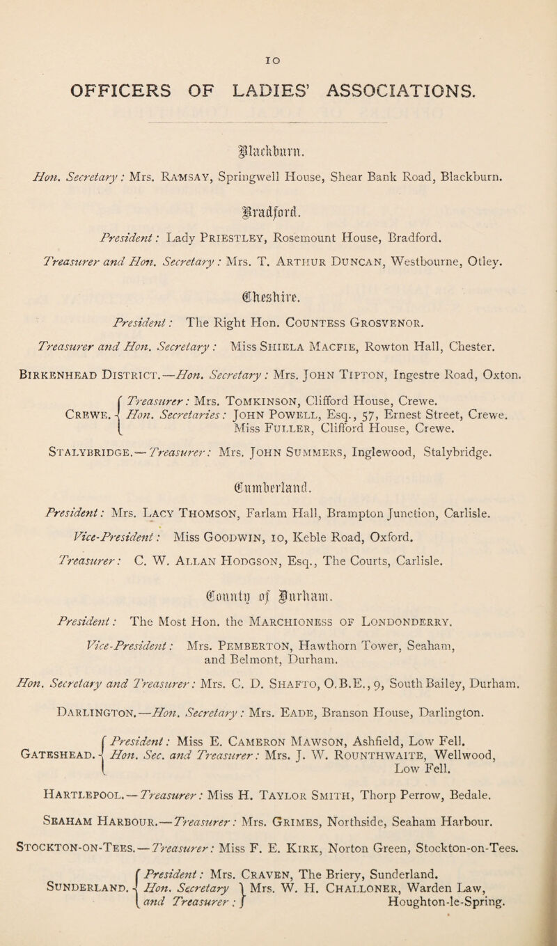 IO OFFICERS OF LADIES’ ASSOCIATIONS. PlacMmnt. Hon. Secretary: Mrs. Ramsay, Springwell House, Shear Bank Road, Blackburn. Bradford. President: Lady Priestley, Rosemount House, Bradford. Treasurer and Hon. Secretary: Mrs. T. Arthur Duncan, Westbourne, Otley. itoftm. President: The Right Hon. Countess Grosvenor. Treasurer and Hon. Secretary : Miss Siiiela Macfie, Rowton Hall, Chester. Birkenhead District.—Hon. Secretary: Mrs. John Tipton, Ingestre Road, Oxton. Crewe. ' Treasurer: Mrs. Tomkinson, Clifford House, Crewe. - Hon. Secretaries: John Powell, Esq., 57, Ernest Street, Crewe. Miss Fuller, Clifford House, Crewe. Stalybridge.— Treasurer: Mrs. John Summers, Inglewood, Stalybridge. Cumberland. President: Mrs. Lacy Thomson, Farlam Hall, Brampton Junction, Carlisle. * Vice-President: Miss Goodwin, 10, Keble Road, Oxford. Treasurer: C. W. Allan Hodgson, Esq., The Courts, Carlisle. Countn oj Durham. President: The Most Hon. the Marchioness of Londonderry. Vice-President: Mrs. Pemberton, Hawthorn Tower, Seaham, and Belmont, Durham. Hon. Secretary and Treasurer: Mrs. C. D. Shafto, O.B.E.,9, South Bailey, Durham. Darlington.—Hon. Secretary: Mrs. Eade, Branson House, Darlington. Gateshead. - ' President: Miss E. Cameron Mawson, Ashfield, Low Fell. Hon. Sec. and Treasurer: Mrs. J. W. Rounthwaite, Wellwood, Low Fell. Hartlepool. — Treasurer: Miss H. Taylor Smith, Thorp Perrow, Bedale. Seaham Harbour.—Treasurer: Mrs. Grimes, Northside, Seaham Harbour. Stockton-on-Tees. — Treasurer: Miss F. E. Kirk, Norton Green, Stockton-on-Tees. Sunderland. r President: Mrs. Craven, The Briery, Sunderland. - Hon. Secretary \ Mrs. W. H. Challoner, Warden Law, and Treasurer:] Houghton-le-Spring.