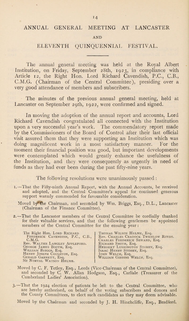 ANNUAL GENERAL MEETING AT LANCASTER AND ELEVENTH QUINQUENNIAL FESTIVAL. The annual general meeting was held at the Royal Albert Institution, on Friday, September 28th, 1923, in compliance with Article 12, the Right Hon. Lord Richard Cavendish, P.C., C.B., C.M.G. (Chairman of the Central Committee), presiding over a very good attendance of members and subscribers. The minutes of the previous annual general meeting, held at Lancaster on September 29th, 1922, were confirmed and signed. In moving the adoption of the annual report and accounts, Lord Richard Cavendish congratulated all connected with the Institution upon a very successful year’s work. The commendatory report made by the Commissioners of the Board of Control after their last official visit assured them that they were supporting an Institution which was doing magnificent work in a most satisfactory manner. For the moment their financial position was good, but important developments were contemplated which would greatly enhance the usefulness of the Institution, and they were consequently as urgently in need of funds as they had ever been during the past fifty-nine years. The following resolutions were unanimously passed : I.—That the Fifty-ninth Annual Report, with the Annual Accounts, be received and adopted, and the Central Committee’s appeal for continued generous support warmly commended for favourable consideration. Moved by^the Chairman, and seconded by Wrn. Briggs, Esq., D.L., Lancaster (Chairman of the Finance Committee). 2.—That the Lancaster members of the Central Committee be cordially thanked for their valuable services, and that the following gentlemen be appointed members of the Central Committee The Right Hon. Lord Richard Frederick Cavendish, P.C., C.B., C.M.G. Rev. Walter Langley Apfleford. George James Booth, Esq. William Briggs, Esq. Henry Joseph Coulston, Esq. Gerald Garnett, Esq. Sir Norval Watson Helme. for the ensuing year : Thomas Wilson Helme, Esq. Rev. Charles Cradock Twemlow Royds. Charles Frederick Seward, Esq. Richard Smith, Esq. Herbert Lushington Storey, Esq. Isaac Henry Storey, Esq. John Welch, Esq. William Gibbins Welch, Esq. Moved by C. F. Tetley, Esq., Leeds (Vice-Chairman of the Central Committee), and seconded by C. W. Allan Hodgson, Esq., Carlisle (Treasurer of the Cumberland Ladies’ Association). 3.—That the 1924 election of patients be left to the Central Committee, who are hereby authorised, on behalf of the voting subscribers and donors and the County Committees, to elect such candidates as they may deem advisable. Moved by the Chairman and seconded by J. H. Hinchcliffe, Esq., Bradford.