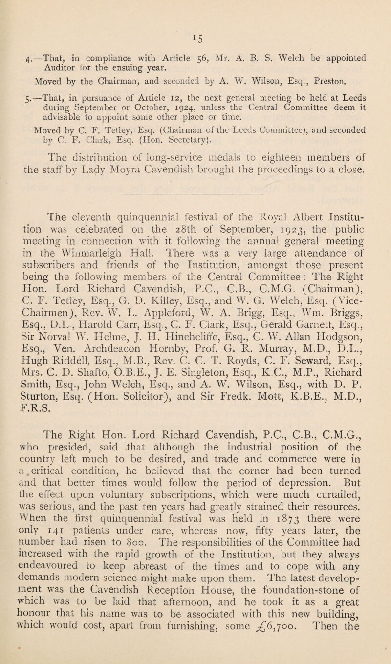 4. —That, in compliance with Article 56, Mr. A. B. S. Welch be appointed Auditor for the ensuing year. Moved by the Chairman, and seconded by A. W. Wilson, Esq., Preston. 5. —That, in pursuance of Article 12, the next general meeting be held at Leeds during September or October, 1924, unless the Central Committee deem it advisable to appoint some other place or time. Moved by C. F. Tetley,i Esq. (Chairman of the Leeds Committee), and seconded by C. F, Clark, Esq. (Hon. Secretary). The distribution of long-service medals to eighteen members of the staff by Lady Moyra Cavendish brought the proceedings to a close. The eleventh quinquennial festival of the Royal Albert Institu¬ tion was celebrated on the 28th of September, 1923, the public meeting in connection with it following the annual general meeting in the Winmarleigh Hall. There was a very large attendance of subscribers and friends of the Institution, amongst those present being the following members of the Central Committee: The Right Hon. Lord Richard Cavendish, P.C., C.B., C.M.G. (Chairman), C. F. Tetley, Esq., G. D. Killey, Esq., and W. G. Welch, Esq. ( Vice- Chairmen), Rev. W. L. Appleford, W. A. Brigg, Esq., Win. Briggs, Esq., D.L , Harold Carr, Esq., C. F. Clark, Esq., Gerald Garnett, Esq., Sir Norvai W. Helme, J. H. Hinchcliffe, Esq., C. W. Allan Hodgson, Esq., Veil. Archdeacon Hornby, Prof. G. R. Murray, M.D., D.L., Hugh Riddell, Esq., M.B., Rev. C. C. T. Royds, C. F. Seward, Esq., Mrs. C. D. Shafto, Q.B.E., J. E. Singleton, Esq., K.C., M.P., Richard Smith, Esq., John Welch, Esq., and A. W. Wilson, Esq., with I). P. Sturton, Esq. (Hon. Solicitor), and Sir Fredk. Mott, K.B.E., M.D., F.R.S. The Right Hon. Lord Richard Cavendish, P.C., C.B., C.M.G., who presided, said that although the industrial position of the country left much to be desired, and trade and commerce were in a critical condition, he believed that the corner had been turned and that better times would follow the period of depression. But the effect upon voluntary subscriptions, which were much curtailed, was serious, and the past ten years had greatly strained their resources. When the first quinquennial festival was held in 1873 there were only 141 patients under care, whereas now, fifty years later, the number had risen to 800. The responsibilities of the Committee had increased with the rapid growth of the Institution, but they always endeavoured to keep abreast of the times and to cope with any demands modern science might make upon them. The latest develop¬ ment was the Cavendish Reception House, the foundation-stone of which was to be laid that afternoon, and he took it as a great honour that his name was to be associated with this new building, which would cost, apart from furnishing, some ^6,700. Then the