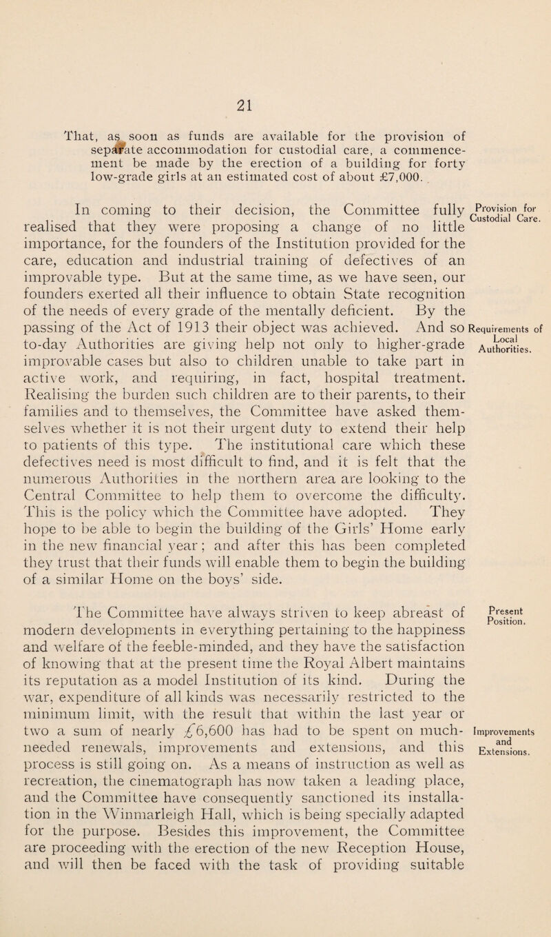 That, as soon as funds are available for the provision of separate accommodation for custodial care, a commence¬ ment be made by the erection of a building for forty low-grade girls at an estimated cost of about £7,000. In coming to their decision, the Committee fully realised that they were proposing a change of no little importance, for the founders of the Institution provided for the care, education and industrial training of defectives of an improvable type. But at the same time, as we have seen, our founders exerted ah their influence to obtain State recognition of the needs of every grade of the mentally deficient. By the passing of the Act of 1913 their object was achieved. And so Requirements of to-day Authorities are giving help not only to higher-grade Authorities, improvable cases but also to children unable to take part in active work, and requiring, in fact, hospital treatment. Realising the burden such children are to their parents, to their families and to themselves, the Committee have asked them¬ selves whether it is not their urgent duty to extend their help to patients of this type. The institutional care which these defectives need is most difficult to find, and it is felt that the numerous Authorities in the northern, area are looking to the Central Committee to help them to overcome the difficulty. This is the policy which the Committee have adopted. They hope to be able to begin the building of the Girls’ Home early in the new financial year; and after this has been completed they trust that their funds will enable them to begin the building of a similar Home on the boys’ side. The Committee have always striven to keep abreast of Present modern developments in everything pertaining to the happiness and welfare of the feeble-minded, and they have the satisfaction of knowing that at the present time the Royal Albert maintains its reputation as a model Institution of its kind. During the war, expenditure of all kinds was necessarily restricted to the minimum limit, with the result that within the last year or two a sum of nearly 9^6,600 has had to be spent on much- Improvements needed renewals, improvements and extensions, and this Extensions, process is still going on. As a means of instruction as well as recreation, the cinematograph has now taken a leading place, and the Committee have consequently sanctioned its installa¬ tion in the Winmarleigh Hall, which is being specially adapted for the purpose. Besides this improvement, the Committee are proceeding with the erection of the new Reception House, and will then be faced with the task of providing suitable