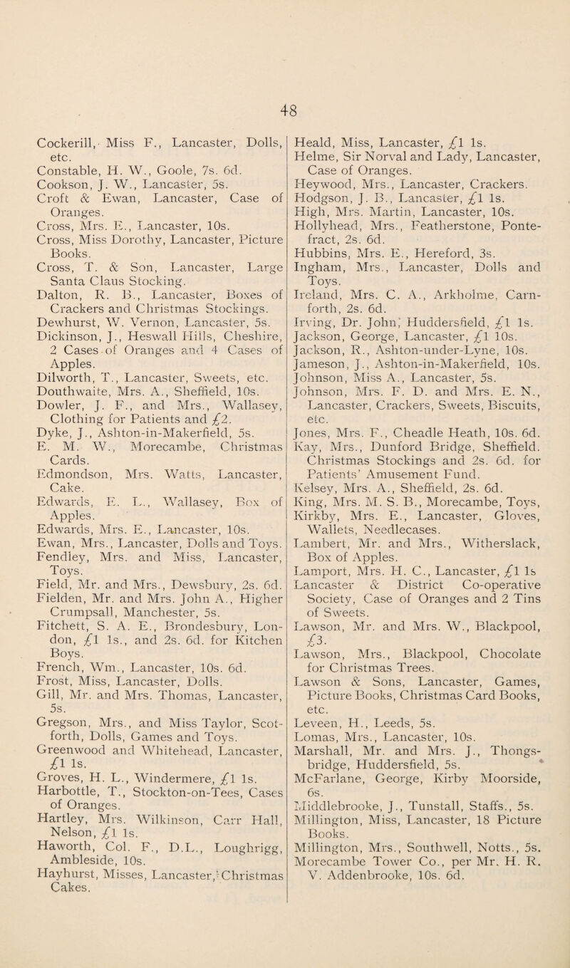Cockerill, Miss F., Lancaster, Dolls, etc Constable, H. W., Goole, 7s. 6d. Cookson, J. W., Lancaster, 5s. Croft & Ewan, Lancaster, Case of Oranges. Cross, Mrs. E., Lancaster, 10s. Cross, Miss Dorothy, Lancaster, Picture Books. Cross, T. & Son, Lancaster, Large Santa Claus Stocking. Dalton, R. B., Lancaster, Boxes of Crackers and Christmas Stockings. Dewhurst, W. Vernon, Lancaster, 5s. Dickinson, J., Heswall Hills, Cheshire, 2 Cases of Oranges and 4 Cases of Apples. Dilworth, T., Lancaster, Sweets, etc. Douthwaite, Mrs. A., Sheffield, 10s. Dowler, J. F., and Mrs., Wallasey, Clothing for Patients and £'Z. Dyke, J., Ashton-in-Makerfield, 5s. E. M. W., Morecambe, Christmas Cards. Edmondson, Mrs. Watts, Lancaster, Cake. Edwards, E. L., Wallasey, Box of Apples. Edwards, Mrs. E., Lancaster, 10s. Ewan, Mrs., Lancaster, Dolls and Toys. Fendley, Mrs. and Miss, Lancaster, Toys. Field, Mr. and Mrs., Dewsbury, 2s. 6d. Fielden, Mr. and Mrs. John A., Higher Crumpsall, Manchester, 5s. Fitcliett, S. A. E., Brondesbury, Lon¬ don, £l Is., and 2s. 6d. for Kitchen Boys. French, Wm., Lancaster, 10s. 6d. Frost, Miss, Lancaster, Dolls. Gill, Mr. and Mrs. Thomas, Lancaster, 5s. Gregson, Mrs., and Miss Taylor, Scot- forth, Dolls, Games and Toys. Greenwood and Whitehead, Lancaster, £i is. Groves, H. L., Windermere, £l Is. Harbottle, T., Stockton-on-Tees, Cases of Oranges. Hartley, Mrs. Wilkinson, Carr Hall, Nelson, £l Is. Haworth, Col. F., D.L., Loughrigg, Ambleside, 10s. Hayhurst, Misses, Lancaster,!Christmas Cakes. Heald, Miss, Lancaster, £l Is. Helme, Sir Norval and Lady, Lancaster, Case of Oranges. Heywood, Mrs., Lancaster, Crackers. Hodgson, J. B., Lancaster, £l Is. High, Mrs. Martin, Lancaster, 10s. Flollyhead, Mrs., Featherstone, Ponte¬ fract, 2s. 6d. Hubbins, Mrs. E., Hereford, 3s. Ingham, Mrs., Lancaster, Dolls and Toys. Ireland, Mrs. C. A., Arkholme, Carn- forth, 2s. 6d. Irving, Dr. John,’ Huddersfield, £l Is. Jackson, George, Lancaster, £l 10s. Jackson, R., Ashton-under-Lyne, 10s. Jameson, J., Ashton-in-Makerfield, 10s. Johnson, Miss A., Lancaster, 5s. Johnson, Mrs. F. D. and Mrs. E. N., Lancaster, Crackers, Sweets, Biscuits, etc. Jones, Mrs. F., Cheadle Heath, 10s. 6d. Kay, Mrs., Dunford Bridge, Sheffield. Christmas Stockings and 2s. 6d. for Patients’ Amusement Fund. Kelsey, Mrs. A., Sheffield, 2s. 6d. King, Mrs. M. S. B., Morecambe, Toys, Kirkby, Mrs. E., Lancaster, Gloves, Wallets, Needlecases. I .amber t, Mr. and Mrs., Witherslack, Box of Apples. Lamport, Mrs. FI. C., Lancaster, £l Is Lancaster & District Co-operative Society, Case of Oranges and 2 Tins of Sweets. Lawson, Mr. and Mrs. W., Blackpool, £3. Lawson, Mrs., Blackpool, Chocolate for Christmas Trees. Lawson & Sons, Lancaster, Games, Picture Books, Christmas Card Books, etc. Leveen, H., Leeds, 5s. Lomas, Mrs., Lancaster, 10s. Marshall, Mr. and Mrs. J., Thongs- bridge, Huddersfield, 5s. McFarlane, George, Kirby Moorside, 6s. Middlebrooke, J., Tunstall, Staffs., 5s. Millington, Miss, Lancaster, 18 Picture Books. Millington, Mrs., Southwell, Notts., 5s. Morecambe Tower Co., per Mr. H. R. V. Addenbrooke, 10s. 6d.
