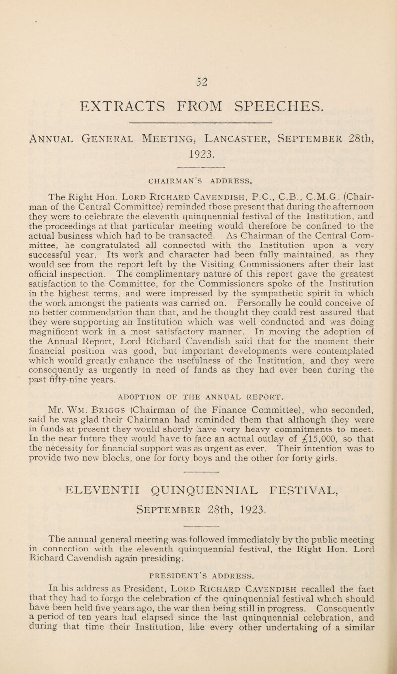 EXTRACTS FROM SPEECHES. Annual General Meeting, Lancaster, September 28th, 1923. chairman’s address. The Right Hon. Lord Richard Cavendish, P.C., C.B., C.M.G. (Chair¬ man of the Central Committee) reminded those present that during the afternoon they were to celebrate the eleventh quinquennial festival of the Institution, and the proceedings at that particular meeting would therefore be confined to the actual business which had to be transacted. As Chairman of the Central Com¬ mittee, he congratulated all connected with the Institution upon a very successful year. Its work and character had been fully maintained, as they would see from the report left by the Visiting Commissioners after their last official inspection. The complimentary nature of this report gave the greatest satisfaction to the Committee, for the Commissioners spoke of the Institution in the highest terms, and were impressed by the sympathetic spirit in which the work amongst the patients was carried on. Personally he could conceive of no better commendation than that, and he thought they could rest assured that they were supporting an Institution which was well conducted and was doing magnificent work in a most satisfactory manner. In moving the adoption of the Annual Report, Lord Richard Cavendish said that for the moment their financial position was good, but important developments were contemplated which would greatly enhance the usefulness of the Institution, and they were consequently as urgently in need of funds as they had ever been during the past fifty-nine years. ADOPTION OF THE ANNUAL REPORT. Mr. Wm. Briggs (Chairman of the Finance Committee), who seconded, said he was glad their Chairman had reminded them that although they were in funds at present they would shortly have very heavy commitments to meet. In the near future they would have to face an actual outlay of ^15,000, so that the necessity for financial support was as urgent as ever. Their intention was to provide two new blocks, one for forty boys and the other for fort}'- girls. ELEVENTH QUINQUENNIAL FESTIVAL, September 28th, 1923. The annual general meeting was followed immediately by the public meeting in connection with the eleventh quinquennial festival, the Right Hon. Lord Richard Cavendish again presiding. president’s address. In his address as President, Lord Richard Cavendish recalled the fact that they had to forgo the celebration of the quinquennial festival which should have been held five years ago, the war then being still in progress. Consequently a period of ten years had elapsed since the last quinquennial celebration, and during that time their Institution, like every other undertaking of a similar