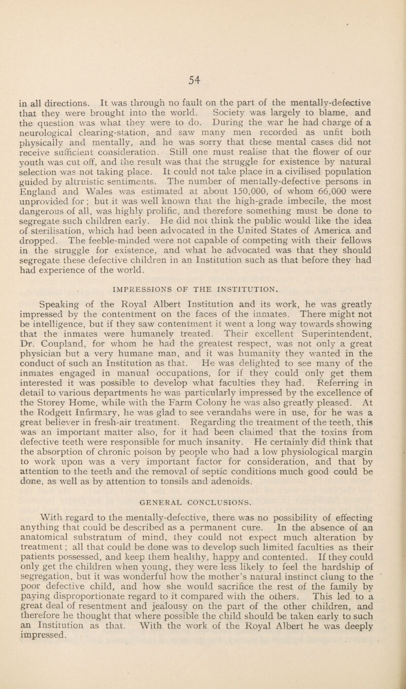 in all directions. It was through no fault on the part of the mentally-defective that they were brought into the v/orld. Society was largely to blame, and the question was what they were to do. During the war he had charge of a neurological clearing-station, and saw many men recorded as unfit both physically and mentally, and he was sorry that these mental cases did not receive sufficient consideration. Still one must realise that the flower of our youth was cut off, and the result was that the struggle for existence by natural selection was not taking place. It could not take place in a civilised population guided by altruistic sentiments. The number of mentally-defective persons in England and Wales was estimated at about 150,000, of whom 66,000 were unprovided for ; but it was well known that the high-grade imbecile, the most dangerous of all, was highly prolific, and therefore something must be done to segregate such children early. He did not think the public would like the idea of sterilisation, which had been advocated in the United States of America and dropped. The feeble-minded were not capable of competing with their fellows in the struggle for existence, and what he advocated was that they should segregate these defective children in an Institution such as that before they had had experience of the world. IMPRESSIONS OF THE INSTITUTION. Speaking of the Royal Albert Institution and its work, he was greatly impressed by the contentment on the faces of the inmates. There might not be intelligence, but if they saw contentment it went a long way towards showing that the inmates were humanely treated. Their excellent Superintendent, Dr. Coupland, for whom he had the greatest respect, was not only a great physician but a very humane man, and it was humanity they wanted in the conduct of such an Institution as that. He was delighted to see many of the inmates engaged in manual occupations, for if they could only get them interested it was possible to develop what faculties they had. Referring in detail to various departments he was particularly impressed by the excellence of the Storey Home, while with the Farm Colony he was also greatly pleased. At the Rodgett Infirmary, he was glad to see verandahs were in use, for he was a great believer in fresli-air treatment. Regarding the treatment of the teeth, this was an important matter also, for it had been claimed that the toxins from defective teeth were responsible for much insanity. He certainly did think that the absorption of chronic poison by people who had a low physiological margin to work upon was a very important factor for consideration, and that by attention to the teeth and the removal of septic conditions much good could be done, as well as by attention to tonsils and adenoids. GENERAL CONCLUSIONS. With regard to the mentally-defective, there, v/as no possibility of effecting anything that could be described as a permanent cure. In the absence of an anatomical substratum of mind, they could not expect much alteration by treatment; all that could be done was to develop such limited faculties as their patients possessed, and keep them healthy, happy and contented. If they could only get the children when young, they were less likely to feel the hardship of segregation, but it was wonderful how the mother’s natural instinct clung to the poor defective child, and how she would sacrifice the rest of the family by paying disproportionate regard to it compared with the others. This led to a great deal of resentment and jealousy on the part of the other children, and therefore he thought that where possible the child should be taken early to such an Institution as that. With the work of the Royal Albert he was deeply impressed.
