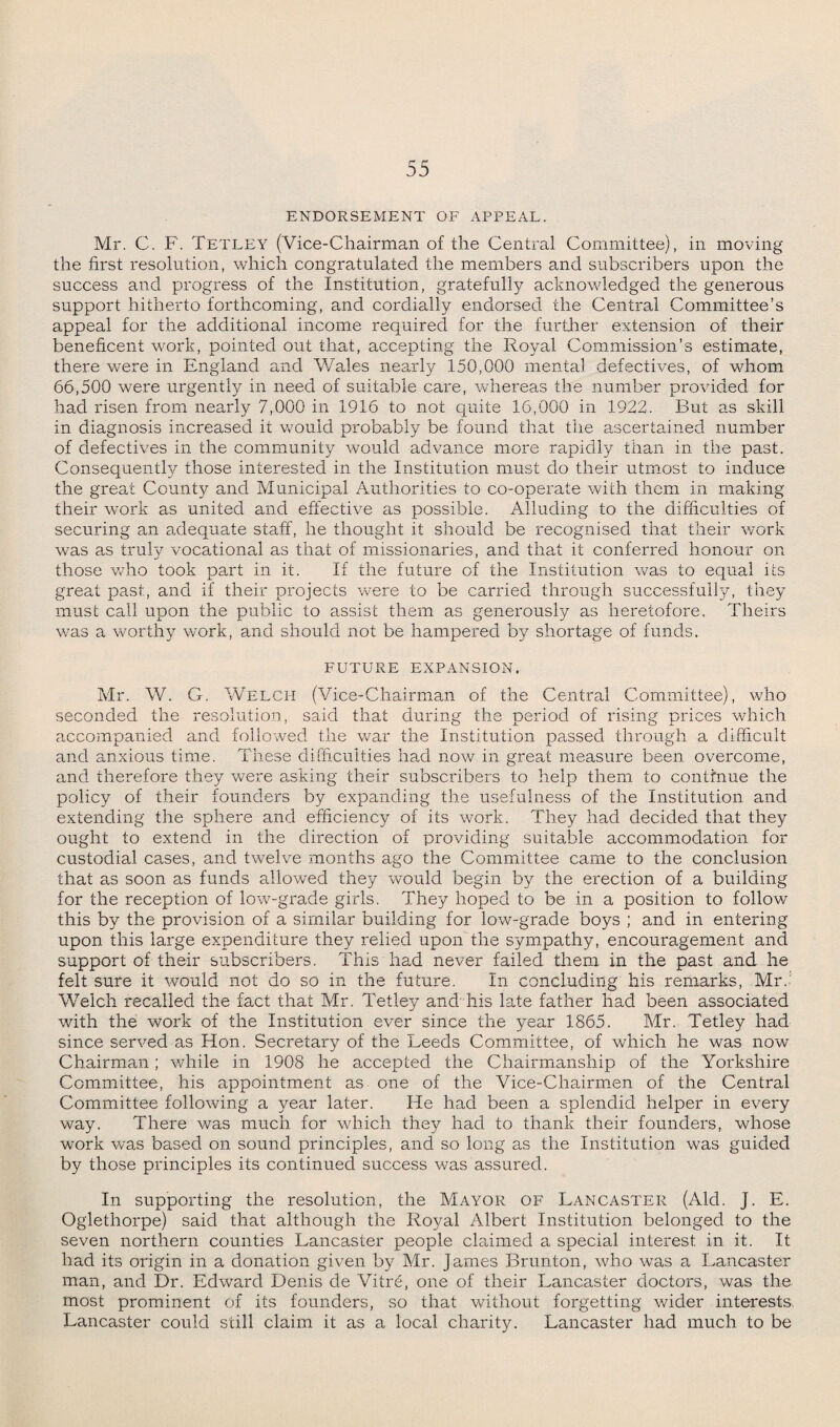 ENDORSEMENT OF APPEAL. Mr. C. F. Tetley (Vice-Chairman of the Central Committee), in moving the first resolution, which congratulated the members and subscribers upon the success and progress of the Institution, gratefully acknowledged the generous support hitherto forthcoming, and cordially endorsed the Central Committee’s appeal for the additional income required for the further extension of their beneficent work, pointed out that, accepting the Royal Commission’s estimate, there were in England and Wales nearly 150,000 mental defectives, of whom 66,500 were urgently in need of suitable care, whereas the number provided for had risen from nearly 7,000 in 1916 to not quite 16,000 in 1922. But as skill in diagnosis increased it would probably be found that the ascertained number of defectives in the community would advance more rapidly than in the past. Consequently those interested in the Institution must do their utmost to induce the great County and Municipal Authorities to co-operate with them in making their work as united and effective as possible. Alluding to the difficulties of securing an adequate staff, he thought it should be recognised that their work was as truly vocational as that of missionaries, and that it conferred honour on those who took part in it. If the future of the Institution was to equal its great past, and if their projects were to be carried through successfully, they must call upon the public to assist them as generously as heretofore. Theirs was a worthy work, and should not be hampered by shortage of funds. FUTURE EXPANSION. Mr. W. G. Welch (Vice-Chairman of the Central Committee), who seconded the resolution, said that during the period of rising prices which accompanied and followed the war the Institution passed through a difficult and anxious time. These difficulties had now in great measure been overcome, and therefore they were asking their subscribers to help them to continue the policy of their founders by expanding the usefulness of the Institution and extending the sphere and efficiency of its work. They had decided that they ought to extend in the direction of providing suitable accommodation for custodial cases, and twelve months ago the Committee came to the conclusion that as soon as funds allowed they would begin by the erection of a building for the reception of low-grade girls. They hoped to be in a position to follow this by the provision of a similar building for low-grade boys ; and in entering upon this large expenditure they relied upon the sympathy, encouragement and support of their subscribers. This had never failed them in the past and he felt sure it would not do so in the future. In concluding his remarks, Mr.' Welch recalled the fact that Mr. Tetley and his late father had been associated with the work of the Institution ever since the year 1865. Mr. Tetley had since served as Hon. Secretary of the Leeds Committee, of which he was now Chairman; while in 1908 he accepted the Chairmanship of the Yorkshire Committee, his appointment as one of the Vice-Chairmen of the Central Committee following a year later. He had been a splendid helper in every way. There was much for which they had to thank their founders, whose work was based on sound principles, and so long as the Institution was guided by those principles its continued success was assured. In supporting the resolution, the Mayor of Lancaster (Aid. J. E. Oglethorpe) said that although the Royal Albert Institution belonged to the seven northern counties Lancaster people claimed a special interest in it. It had its origin in a donation given by Mr. James Brunton, who was a Lancaster man, and Dr. Edward Denis de Vitre, one of their Lancaster doctors, was the most prominent of its founders, so that without forgetting wider interests Lancaster could still claim it as a local charity. Lancaster had much to be
