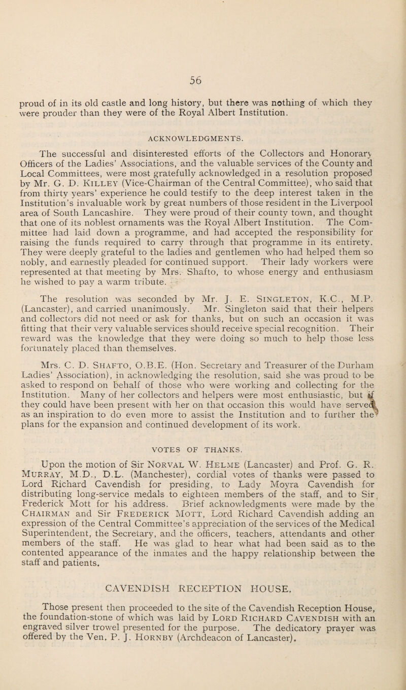 proud of in its old castle and long history, but there was nothing of which they were prouder than they were of the Royal Albert Institution. ACKNOWLEDGMENTS. The successful and disinterested efforts of the Collectors and Honorary Officers of the Ladies’ Associations, and the valuable services of the County and Local Committees, were most gratefully acknowledged in a resolution proposed by Mr. G. D. Killey (Vice-Chairman of the Central Committee), who said that from thirty years’ experience he could testify to the deep interest taken in the Institution’s invaluable work by great numbers of those resident in the Liverpool area of South Lancashire. They were proud of their county town, and thought that one of its noblest ornaments was the Royal Albert Institution. The Com¬ mittee had laid down a programme, and had accepted the responsibility for raising the funds required to carry through that programme in its entirety. They were deeply grateful to the ladies and gentlemen who had helped them so nobly, and earnestly pleaded for continued support. Their lady workers were represented at that meeting by Mrs. Shafto, to whose energy and enthusiasm he wished to pay a warm tribute. The resolution was seconded by Mr. J. E. Singleton, K.C., M.P. (Lancaster), and carried unanimously. Mr. Singleton said that their helpers and collectors did not need or ask for thanks, but on such an occasion it was fitting that their very valuable services should receive special recognition. Their reward was the knowledge that they were doing so much to help those less fortunately placed than themselves. Mrs. C. D. Shafto, O.B.E. (Lion. Secretary and Treasurer of the Durham Ladies’ Association), in acknowledging the resolution, said she was proud to be asked to respond on behalf of those who were working and collecting for the Institution. Many of her collectors and helpers were most enthusiastic, but they could have been present with her on that occasion this would have served) as an inspiration to do even more to assist the Institution and to further the plans for the expansion and continued development of its work. VOTES OF THANKS. Upon the motion of Sir Norval W. Helme (Lancaster) and Prof. G. R. Murray, M.D., D.L. (Manchester), cordial votes of thanks were passed to Lord Richard Cavendish for presiding, to Lady Moyra Cavendish for distributing long-service medals to eighteen members of the staff, and to Sir Frederick Mott for his address. Brief acknowledgments were made by the Chairman and Sir Frederick Mott, Lord Richard Cavendish adding an expression of the Central Committee’s appreciation of the services of the Medical Superintendent, the Secretary, and the officers, teachers, attendants and other members of the staff. He was glad to hear what had been said as to the contented appearance of the inmates and the happy relationship between the staff and patients. CAVENDISH RECEPTION HOUSE. Those present then proceeded to the site of the Cavendish Reception House, the foundation-stone of which was laid by Lord Richard Cavendish with an engraved silver trowel presented for the purpose. The dedicatory prayer was offered by the Ven, P. J. Hornby (Archdeacon of Lancaster).