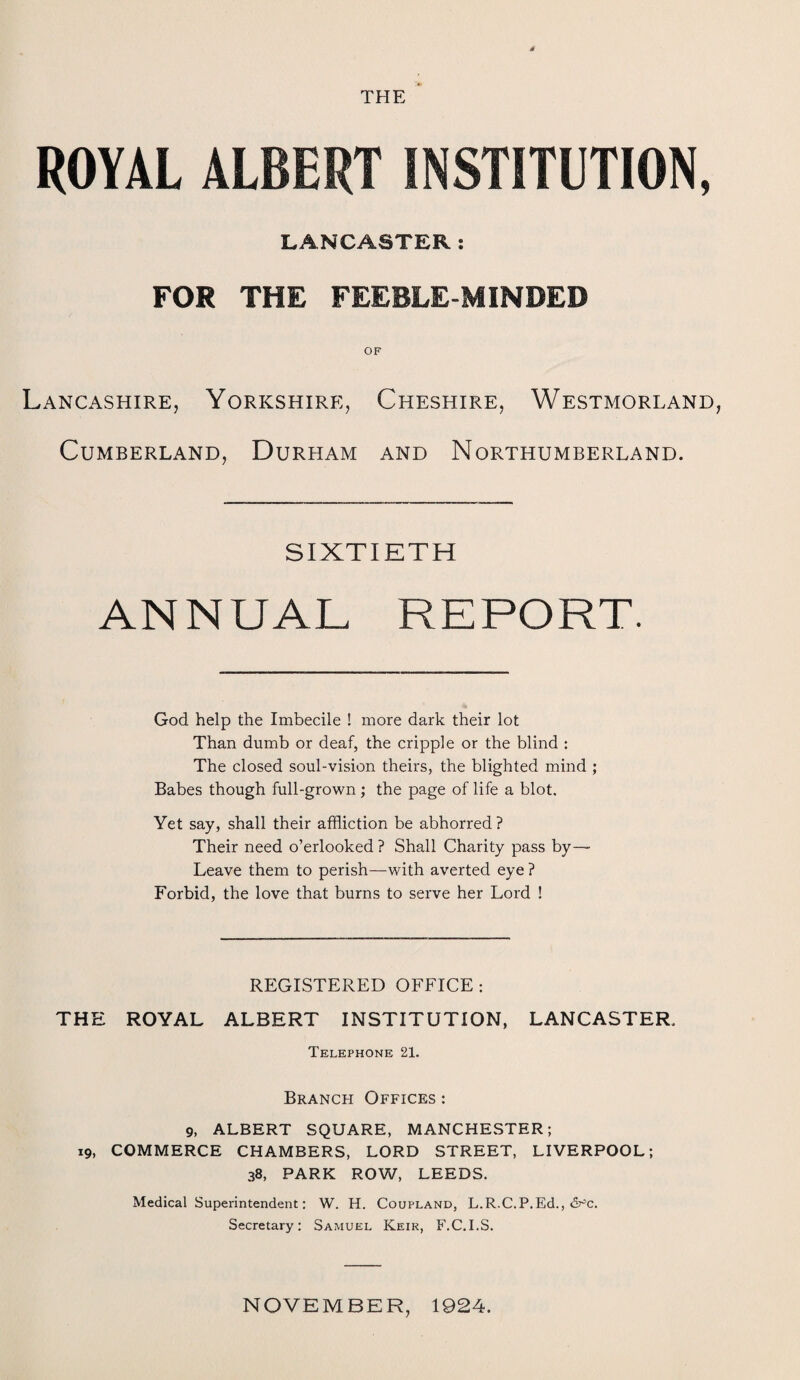 THE ROYAL ALBERT INSTITUTION, LANCASTER: FOR THE FEEBLE-MINDED OF Lancashire, Yorkshire, Cheshire, Westmorland Cumberland, Durham and Northumberland. SIXTIETH ANNUAL REPORT. God help the Imbecile ! more dark their lot Than dumb or deaf, the cripple or the blind : The closed soul-vision theirs, the blighted mind ; Babes though full-grown ; the page of life a blot. Yet say, shall their affliction be abhorred? Their need o’erlooked ? Shall Charity pass by— Leave them to perish—with averted eye ? Forbid, the love that burns to serve her Lord ! REGISTERED OFFICE: THE ROYAL ALBERT INSTITUTION, LANCASTER. Telephone 21. Branch Offices : 9, ALBERT SQUARE, MANCHESTER; 19, COMMERCE CHAMBERS, LORD STREET, LIVERPOOL; 38, PARK ROW, LEEDS. Medical Superintendent: W. H. Coupland, L.R.C.P.Ed., &~'c. Secretary: Samuel Keir, F.C.I.S. NOVEMBER, 1924.