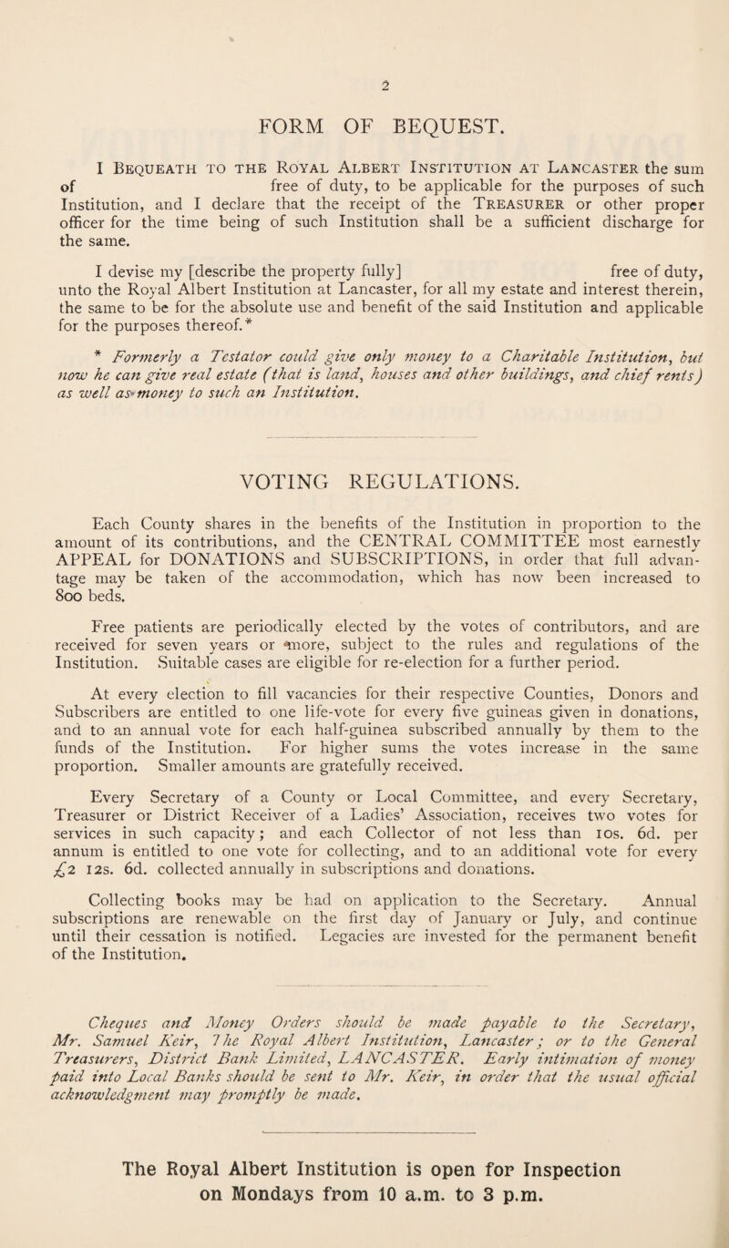 2 FORM OF BEQUEST. I Bequeath to the Royal Albert Institution at Lancaster the sum of free of duty, to be applicable for the purposes of such Institution, and I declare that the receipt of the Treasurer or other proper officer for the time being of such Institution shall be a sufficient discharge for the same. I devise my [describe the property fully] free of duty, unto the Royal Albert Institution at Lancaster, for all my estate and interest therein, the same to be for the absolute use and benefit of the said Institution and applicable for the purposes thereof.* * Formerly a Testator could give only money to a Charitable Institution, but now he can give real estate (that is land, houses and other buildings, and chief rents) as well as-money to such an Institution. VOTING REGULATIONS. Each County shares in the benefits of the Institution in proportion to the amount of its contributions, and the CENTRAL COMMITTEE most earnestly APPEAL for DONATIONS and SUBSCRIPTIONS, in order that full advan¬ tage may be taken of the accommodation, which has now been increased to 800 beds. Free patients are periodically elected by the votes of contributors, and are received for seven years or miore, subject to the rules and regulations of the Institution. .Suitable cases are eligible for re-election for a further period. At every election to fill vacancies for their respective Counties, Donors and Subscribers are entitled to one life-vote for every five guineas given in donations, and to an annual vote for each half-guinea subscribed annually by them to the funds of the Institution. For higher sums the votes increase in the same proportion. Smaller amounts are gratefully received. Every Secretary of a County or Local Committee, and every Secretary, Treasurer or District Receiver of a Ladies’ Association, receives two votes for services in such capacity; and each Collector of not less than 10s. 6d. per annum is entitled to one vote for collecting, and to an additional vote for every £2 12s. 6d. collected annually in subscriptions and donations. Collecting books may be had on application to the Secretary. Annual subscriptions are renewable on the first day of January or July, and continue until their cessation is notified. Legacies are invested for the permanent benefit of the Institution. Cheques and Money Orders should be made payable to the Secretary, Mr. Samuel Keir, 1 he Royal Albert Institution, Lancaster; or to the General Treasurers, District Bank Limited, LANCASTER. Early intimation of money paid into Local Banks should be sent to Mr. Keir, in order that the usual official acknowledgment may promptly be ?nade. The Royal Albert Institution is open for Inspection on Mondays from 10 a.m. to 3 p.m.