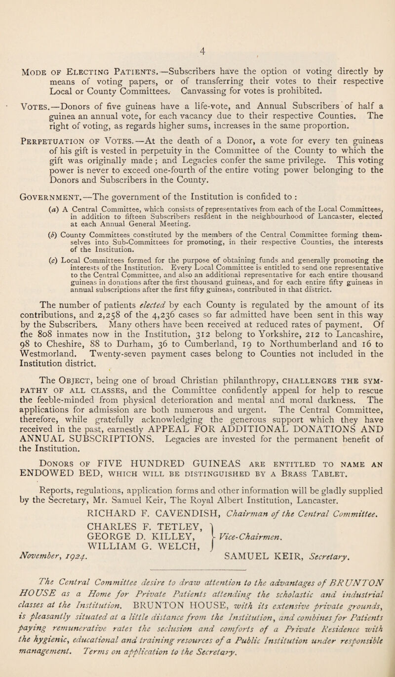 Mode of Electing Patients.—Subscribers have the option ot voting directly by means of voting papers, or of transferring their votes to their respective Local or County Committees. Canvassing for votes is prohibited. Votes.—Donors of five guineas have a life-vote, and Annual Subscribers of half a guinea an annual vote, for each vacancy due to their respective Counties. The right of voting, as regards higher sums, increases in the same proportion. Perpetuation of Votes.—At the death of a Donor, a vote for every ten guineas of his gift is vested in perpetuity in the Committee of the County to which the gift was originally made ; and Legacies confer the same privilege. This voting power is never to exceed one-fourth of the entire voting power belonging to the Donors and Subscribers in the County. Government.—The government of the Institution is confided to : (a) A Central Committee, which consists of representatives from each of the Local Committees, in addition to fifteen Subscribers resident in the neighbourhood of Lancaster, elected at each Annual General Meeting. (b) County Committees constituted by the members of the Central Committee forming them¬ selves into Sub-Committees for promoting, in their respective Counties, the interests of the Institution. (c) Local Committees formed for the purpose of obtaining funds and generally promoting the interests of the Institution. Every Local Committee is entitled to send one representative to the Central Committee, and also an additional representative for each entire thousand guineas in donations after the first thousand guineas, and for each entire fifty guineas in annual subscriptions after the first fifty guineas, contributed in that district. The number of patients elected by each County is regulated by the amount of its contributions, and 2,258 of the 4,236 cases so far admitted have been sent in this way by the Subscribers. Many others have been received at reduced rates of payment. Of the 808 inmates now in the Institution, 312 belong to Yorkshire, 212 to Lancashire, 98 to Cheshire, 88 to Durham, 36 to Cumberland, 19 to Northumberland and 16 to Westmorland. Twenty-seven payment cases belong to Counties not included in the Institution district. The Object, being one of broad Christian philanthropy, challenges the sym¬ pathy of all classes, and the Committee confidently appeal for help to rescue the feeble-minded from physical deterioration and mental and moral darkness. The applications for admission are both numerous and urgent. The Central Committee, therefore, while gratefully acknowledging the generous support which they have received in the past, earnestly APPEAL FOR ADDITIONAL DONATIONS AND ANNUAL SUBSCRIPTIONS. Legacies are invested for the permanent benefit of the Institution. Donors of FIVE HUNDRED GUINEAS are entitled to name an ENDOWED BED, which will be distinguished by a Brass Tablet. Reports, regulations, application forms and other information will be gladly supplied by the Secretary, Mr. Samuel Iveir, The Royal Albert Institution, Lancaster. RICHARD F. CAVENDISH, Chairman of the Central Committee. CHARLES F. TETLEY, 'l GEORGE D. KILLEY, [ Vice-Chairmen. WILLIAM G. WELCH, J November, 1924.. SAMUEL KEIR, Secretary. The Central Committee desire to draw attention to the advantages of BR UNTON HOUSE as a Home for Private Patients attending the scholastic and industrial classes at the Institution. BRUNTON HOUSE, with its extensive private grounds, is pleasantly situated at a little distance from the Institution, and combines for Patients paying remunerative rates the seclusion and comforts of a Private Residence with the hygienic, educational and training resources of a Public Institution under responsible management. Terms on application to the Secretary,