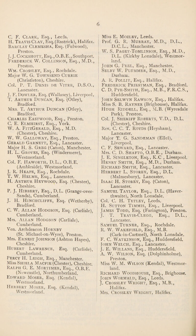 C. F. Clark, Esq., Leeds. H. Travis Clay, Esq.(Rastrick), Halifax. Barclay Clemesha, Esq. (Fulwood), Preston. J. J. Cockshott, Esq., O.B. E., Southport. Frederick W. Collinson, Esq., M.D., Preston. Wm. Crossley, Esq., Rochdale. Major W. G. Townsend Currie (Christleton), Cheshire. Col. P. T. Denis de Vitre, D.S.O., Lancaster. J. F. Dowler, Esq. (Wallasey), Liverpool. T. Arthur Duncan, Esq. (Otley), Bradford. Mrs. T. Arthur Duncan (Otley), Bradford. Charles Eastwood, Esq., Preston. C. E. Elmhirst, Esq., York. W. A. FitzGerald, Esq., M.D. (Chester), Cheshire. W. W. Galloway, Esq., Preston. Gerald Garnett, Esq., Lancaster. Major H. S. Greg (Caton), Manchester. H. L. Groves, Esq. (Windermere), Westmorland. Col. F. Haworth, D.L., O.B.E. (Ambleside), Westmorland. J. R. Heape, Esq., Rochdale. T. W. Helme, Esq., Lancaster. H. Arthur Heywood, Esq. (Chester), Cheshire. P. J. Hibbert, Esq., D.L. (Grange-over- Sands), Cumberland. J. H. Hinchcliffe, Esq. (Wetherby), Bradford. C. W. Allan Hodgson, Esq. (Carlisle), Cumberland. Mrs. Allan Hodgson (Carlisle), Cumberland. Yen. Archdeacon Hornby (St. Michael-on-Wyre), Preston. Mrs. Ernest JoHNSON(Ashton Hayes), Cheshire. Hubert Lawrence, Esq. (Carlisle), Cumberland. Percy H. Leigh, Esq., Manchester. MissSHiELA Macfie (Chester), Cheshire. Ralph G. E. Mortimer, Esq., O.B.E. (Newcastle), Northumberland. Edward Moser, Esq. (Kendal), Westmorland. Herbert Moser, Esq. (Kendal), Westmorland. Miss E. Mozley, Leeds. Prof. G. R. Murray, M.D., D.L., D.C.L., Manchester. W. S. Paget-Tomlinson, Esq., M.D., D. L. (Kirkby Lonsdale), Westmor¬ land. John G. Peel, Esq., Manchester. Selby W. Plummer, Esq., M.D., Durham. A. R. Pollit, Esq., Halifax. Frederick Priestman, Esq., Bradford. C. D. Pye-Smith, Esq., M.B., F.R.C.S., Huddersfield. John Selwyn Rawson, Esq., Halifax. Miss S. B. Rayner (Brighouse), Halifax. Hugh Riddell, Esq., M.B. (Wyresdale Park), Preston. : Col. J. Sheriff Roberts, V.D., D. L. (Chester), Cheshire. Rev. C. C. T. Royds (Heysham), Lancaster. Major T. G. Sandeman (Ellel), Liverpool. C. F. Seward, Esq., Lancaster. I Mrs. C. D. Shafto, O.B.E., Durham. J. E. Singleton, Esq., K.C , Liverpool. Henry Smith, Esq., M.D., Durham. Richard Smith, Esq., Lancaster. Herbert L. Storey, Esq., D.L. (Malmesbury), Lancaster. Isaac H. Storey, Esq. (Caton), Lancaster. Samuel Taylor, Esq., D.L. (Haver- thwaite), North Lonsdale. Col. C. H. Tetley, Leeds. H. Sutton Timmis, Esq., Liverpool. James Todd, Esq. (Farington), Preston. J. T. Travis-Clegg, Esq., D.L., Lancaster. Samuel Turner, Esq., Rochdale. R. W. Wakefield, Esq., M.B. (Cark-in-Cartmel), North Lonsdale. F. C. Watkinson, Esq., Huddersfield. John Welch, Esq., Lancaster. J. E. Willans, Esq., Huddersfield. A. W. Wilson, Esq. (Dolphinholme), Preston. Miss W. M. Wilson (Kendal), Westmor¬ land. Richard Woodhouse, Esq., Brighouse. John Wormald, Esq., Leeds. J. Crossley Wright, Esq., M.B., Halifax. Mrs. Crossley Wright, Halifax.