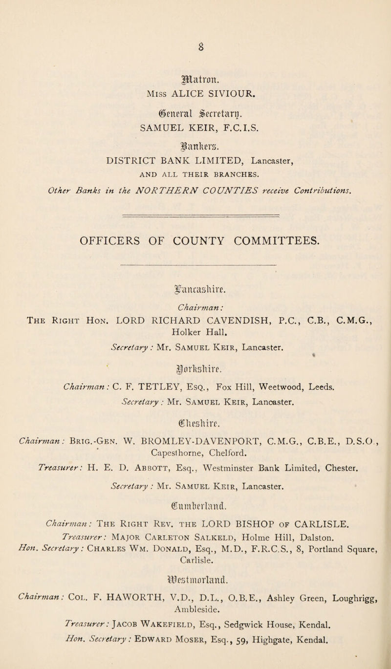 ptalrmt. Miss ALICE SIVIOUR. General Secretary. SAMUEL KEIR, F.C.I.S. Hankers. DISTRICT BANK LIMITED, Lancaster, AND ALL THEIR BRANCHES. Other Banks in the NORTHERN COUNTIES receive Contributions. OFFICERS OF COUNTY COMMITTEES. Lancashire. Chairman: The Right Hon. LORD RICHARD CAVENDISH, P.C., C.B., C.M.G., Holker Hall. Secretary: Mr. Samuel Keir, Lancaster. % Uorhshire. Chairman: C. F. TETLEY, Esq., Fox Hill, Weetwood, Leeds. Secretary: Mr. Samuel Keir, Lancaster. C lies hire. Chairman: Brig.-Gen. W. BROMLEY-DAVENPORT, C.M.G., C.B.E., D.S.O. Capeslhorne, Chelford. Treasurer: H. E. D. Abbott, Esq., Westminster Bank Limited, Chester. Secretary: Mr. Samuel Keir, Lancaster. dumber l art d. Chairman: The Right Rev. the LORD BISHOP of CARLISLE. Treasurer: Major Carleton Salkeld, Holme Hill, Dalston. Hon. Secretary: Charles Wm. Donald, Esq., M.D., F.R.C.S., 8, Portland Square Carlisle. Westmorland. Chairman: Col. F. HAWORTH, V.D., D.L., O. B. E., Ashley Green, Loughrigg Ambleside. Treasurer: Jacob Wakefield, Esq., Sedgwick House, Kendal. Hon. Secretary: Edward Moser, Esq., 59, Highgate, Kendal.