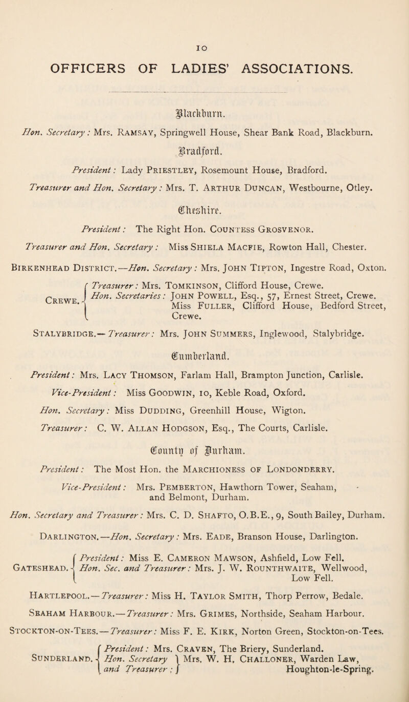 IO OFFICERS OF LADIES’ ASSOCIATIONS. Plackbunt. lion. Secretary: Mrs. Ramsay, Springwell House, Shear Bank Road, Blackburn. Bradford. President: Lady Priestley, Rosemount House, Bradford. Treasurer and Hon. Secretary: Mrs. T. Arthur Duncan, Westbourne, Otley. Cheshire. President: The Right Hon. Countess Grosvenor. Treasurer and Hon. Secretary: MissSHiELA Macfie, Rowton Hall, Chester. Birkenhead District.—Hon. Secretary: Mrs. John Tipton, Ingestre Road, Oxton. f Treasurer: Mrs. Tomkinson, Clifford House, Crewe. P J Hon. Secretaries: John Powell, Esq., 57, Ernest Street, Crewe. * j Miss Fuller, Clifford House, Bedford Street, l Crewe. Stalybridge.— Treasurer: Mrs. John Summers, Inglewood, Stalybridge. Cumberland. President: Mrs. Lacy Thomson, Farlam Hall, Brampton Junction, Carlisle. Vice-President: Miss Goodwin, 10, Keble Road, Oxford. Hon. Secretary: Miss Dudding, Greenhill House, Wigton. Treasurer: C. W. Allan Hodgson, Esq., The Courts, Carlisle. County of Durham. President: The Most Hon. the Marchioness of Londonderry. Vice-President: Mrs. Pemberton, Hawthorn Tower, Seaham, and Belmont, Durham. Hon. Secretary and Treasurer: Mrs. C. D. Shafto, O.B.E.,9, South Bailey, Durham. Darlington.—Hon. Secretary: Mrs. Eade, Branson House, Darlington. f President: Miss E. Cameron Mawson, Ashfield, Low Fell. Gateshead.-! Hon. Sec. and Treasurer: Mrs. J. W. Rounthwaite, Wellwood, { Low Fell. Hartlepool.— Treasurer: Miss H. Taylor Smith, Thorp Perrow, Bedale. Seaham Harbour.—Treasurer: Mrs. Grimes, Northside, Seaham Harbour. Stockton-on-Tees. — Treasurer: Miss F. E. Kirk, Norton Green, Stockton-on-Tees. {.President: Mrs. Craven, The Briery, Sunderland. Hon. Secretary \ Mrs. W. H, CHALLONER, Warden Law, and Treasurer ; J Houghton-le-Spring.