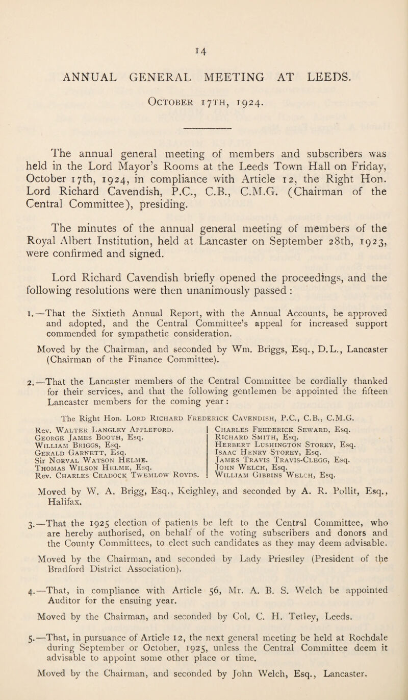 ANNUAL GENERAL MEETING AT LEEDS. October 17TH, 1924. The annual general meeting of members and subscribers was held in the Lord Mayor’s Rooms at the Leeds Town Hall on Friday, October 17th, 1924, in compliance with Article 12, the Right Hon. Lord Richard Cavendish, P.C., C.B., C.M.G. (Chairman of the Central Committee), presiding. The minutes of the annual general meeting of members of the Royal Albert Institution, held at Lancaster on September 28th, 1923, were confirmed and signed. Lord Richard Cavendish briefly opened the proceedings, and the following resolutions were then unanimously passed : 1.—That the Sixtieth Annual Report, with the Annual Accounts, be approved and adopted, and the Central Committee’s appeal for increased support commended for sympathetic consideration. Moved by the Chairman, and seconded by Win. Briggs, Esq., D.L., Lancaster (Chairman of the Finance Committee). 2.—That the Lancaster members of the Central Committee be cordially thanked for their services, and that the following gentlemen be appointed the fifteen Lancaster members for the coming year : The Right Hon. Lord Richard Frederick Cavendish, P.C., C.B., C.M.G. Rev. Walter Langley Appleford. George James Booth, Esq. William Briggs, Esq. Gerald Garnett, Esq. Sir Norval Watson Helme. Thomas Wilson Helme, Esq. Rev. Charles Cradock Twemlow Royds. Moved by W. Halifax. Charles Frederick Seward, Esq. Richard Smith, Esq. Herbert Lushington Storey, Esq. Isaac Henry Storey, Esq. James Travis Travis-Clegg, Esq. John Welch, Esq. William Gibbins Welch, Esq. A. Brigg, Esq., Keighley, and seconded by A. R. Pollit, Esq., 3. —That the 1925 election of patients be left to the Central Committee, who are hereby authorised, on behalf of the voting subscribers and donors and the County Committees, to elect such candidates as they may deem advisable. Moved by the Chairman, and seconded by Lady Priestley (President of the Bradford District Association). 4. —That, in compliance with Article 56, Mr. A. B. S. Welch be appointed Auditor for the ensuing year. Moved by the Chairman, and seconded by Col. C. H. Tetley, Leeds. 5. —That, in pursuance of Article 12, the next general meeting be held at Rochdale during September or October, 1925, unless the Central Committee deem it advisable to appoint some other place or time. Moved by the Chairman, and seconded by John Welch, Esq., Lancaster.