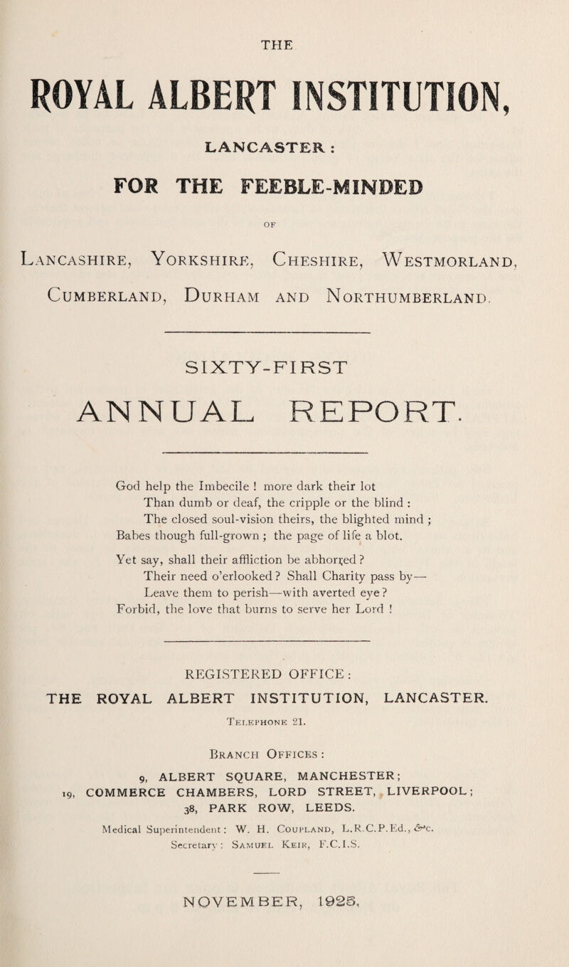 THE ROYAL ALBERT INSTITUTION, LANCASTER: FOR THE FEEBLE-MINDED OF Lancashire, Yorkshire, Cheshire, Westmorland, Cumberland, Durham and Northumberland. SIXTY-FIRST ANNUAL REPORT. God help the Imbecile ! more dark their lot Than dumb or deaf, the cripple or the blind : The closed soul-vision theirs, the blighted mind ; Babes though full-grown ; the page of life a blot. Yet say, shall their affliction be abhorred? Their need o’erlooked ? Shall Charity pass by— Leave them to perish—with averted eye ? Forbid, the love that burns to serve her Lord ! REGISTERED OFFICE : THE ROYAL ALBERT INSTITUTION, LANCASTER. Telephone 21. Branch Offices : 9, ALBERT SQUARE, MANCHESTER; 19, COMMERCE CHAMBERS, LORD STREET, LIVERPOOL; 38, PARK ROW, LEEDS. Medical Superintendent; W. H. Coupland, L.R.C.P.Ed., <5^0. Secretary: Samuel Keik, F.C.I.S. NOVEMBER, 1926,