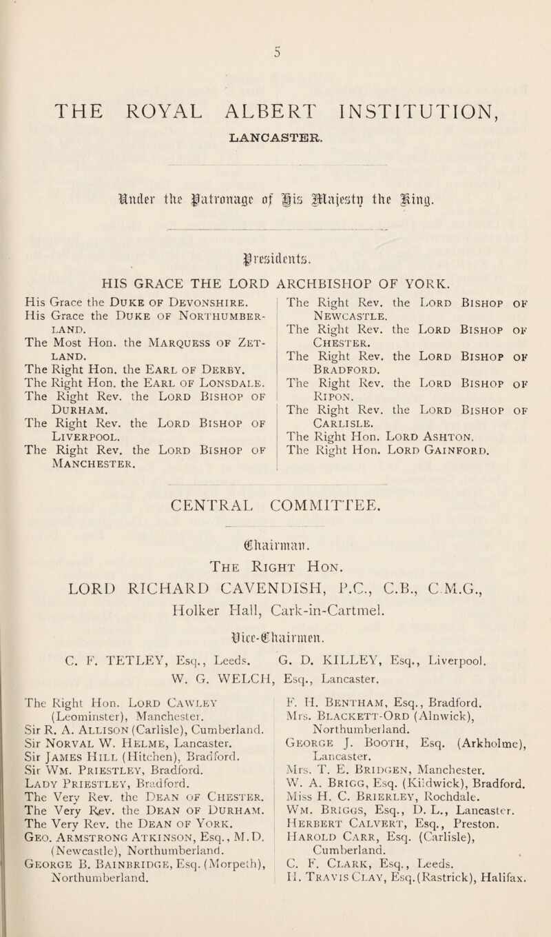 THE ROYAL ALBERT INSTITUTION, LANCASTER. Under the patronage of gts ptnjestij the Uing. presidents. HIS GRACE THE LORD ARCHBISHOP OF YORK. His Grace the Duke of Devonshire. His Grace the Duke of Northumber¬ land. The Most Hon. the Marquess of Zet¬ land. The Right Hon. the Earl of Derby. The Right Hon. the Earl of Lonsdale. The Right Rev. the Lord Bishop of Durham. The Right Rev. the Lord Bishop of Liverpool. The Right Rev. the Lord Bishop of Manchester. The Right Rev. the Lord Bishop of Newcastle. The Right Rev. the Lord Bishop of Chester. The Right Rev. the Lord Bishop of Bradford. The Right Rev. the Lord Bishop of Ripon. The Right Rev. the Lord Bishop of Carlisle. The Right Hon. Lord Aspiton. The Right Hon. Lord Gainford. CENTRAL COMMITTEE. Chairman. The Right Hon. LORD RICHARD CAVENDISH, P.C., C.B., C.M.G., Holker Hall, Cark-in-Cartmel. Biee-€hairmen. C. F. TETLEY, Esq., Leeds. W. G. WELCP The Right Hon. Lord Cawley (Leominster), Manchester. Sir R. A. Allison (Carlisle), Cumberland. Sir Norval W. Helme, Lancaster. Sir James Hill (Hitchen), Bradford. Sir Wm. Priestley, Bradford. Lady Priestley, Bradford. The Very Rev. the Dean of Chester. The Very Rev. the Dean of Durham. The Very Rev. the Dean of York. Geo. Armstrong Atkinson, Esq., M.D. (Newcastle), Northumberland. George B. Bainbridge, Esq. (Morpeth), Northumberland. G. D. KILLEY, Esq., Liverpool. , Esq., Lancaster. F. H. Bentham, Esq., Bradford. Mrs. Blackett-Ord (Alnwick), Northumberland. George J. Booth, Esq. (Arkholme), Lancaster. Mrs. T. E. Bridgen, Manchester. W. A. Brigg, Esq. (Kildwick), Bradford. Miss H. C. Brierley, Rochdale. Wm. Briggs, Esq., D. L., Lancaster. Herbert Calvert, Esq., Preston. Harold Carr, Esq. (Carlisle), Cumberland. C. F. Clark, Esq., Leeds. II. Travis Clay, Esq.(Rastrick), Halifax.