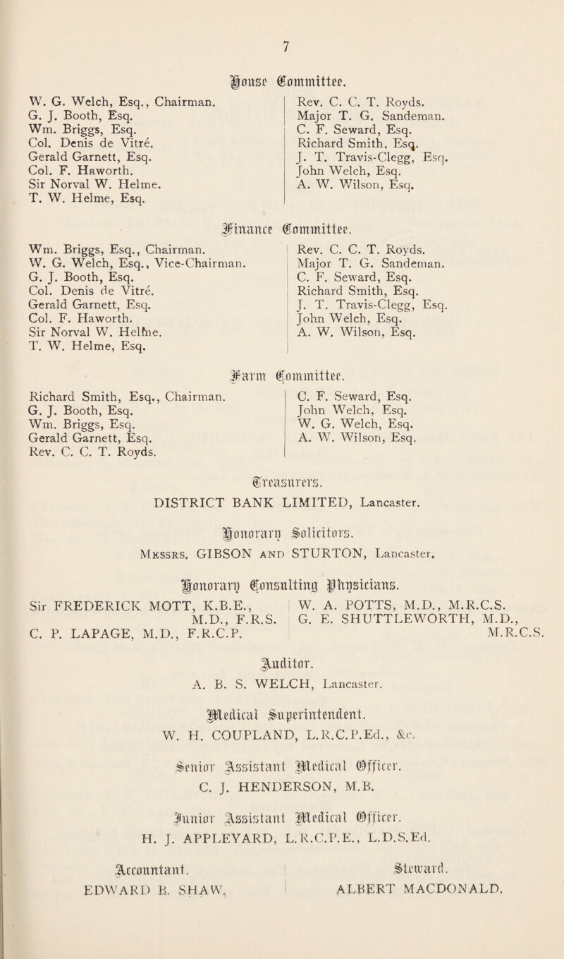 W. G. Welch, Esq., Chairman. G. J. Booth, Esq. Wm. Briggs, Esq. Col. Denis de Vitre. Gerald Garnett, Esq. Col. F. Haworth. Sir Norval W. Helme. T. W. Helme, Esq. House Committee. Rev. C. C. T. Royds. Major T. G. Sandeman. C. F. Seward, Esq. Richard Smith, Esq. J. T. Travis-Clegg, Esq. John Welch, Esq. A. W. Wilson, Esq. Jftnance Committee. Wm. Briggs, Esq., Chairman. W. G. Welch, Esq., Vice-Chairman. G. J. Booth, Esq. Col. Denis de Vitre. Gerald Garnett, Esq. Col. F. Haworth. Sir Norval W. Helfne. T. W. Helme, Esq. Rev. C. C. T. Royds. Major T. G. Sandeman. C. F. Seward, Esq. Richard Smith, Esq. J. T. Travis-Clegg, Esq. John Welch, Esq. A. W. Wilson, Esq. Richard Smith, Esq., Chairman. G. J. Booth, Esq. Wm. Briggs, Esq. Gerald Garnett, Esq. Rev. C. C. T. Royds. |tfarm Committee. C. F. Seward, Esq. John Welch, Esq. W. G. Welch, Esq. A. W. Wilson, Esq. treasurers. DISTRICT BANK LIMITED, Lancaster. Jo no ran? Solicitors. Messrs. GIBSON and STURTON, Lancaster. Honorary Consulting Ifhusiciuns. Sir FREDERICK MOTT, K.B.E., W. A. POTTS, M.D., M.R.C.S. M.D., F.R.S. G. E. SHUTTLEWORTH, M.D., C. P. LAPAGE, M.D., F.R.C.P. M.R.C.S. Jutditor. A. B. S. WELCH, Lancaster. ptrdicai Superintendent. W. H. COUPLAND, L.R.C.P.Ed., &c. Senior Assistant iitedical Officer. C. J. HENDERSON, M.B. funior Assistant Medical Officer. H. J. APPLEYARD, L. R.C.P.E., L.D.S.Ed. Accountant. Steward. EDWARD B. SHAW, ALBERT MACDONALD,