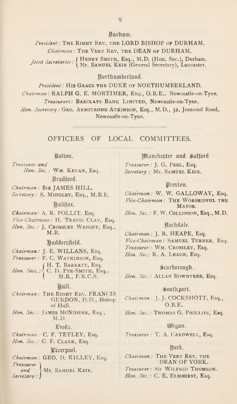 fur ham. President: The Right Rev. the LORD BISHOP of DURHAM. Chairman: The Very Rev. the DEAN of DURHAM. Y ■ . r, . f Henry Smith, Esq., M.D. (Hon. Sec.), Durham. joiti ec>e anes. ^ gAMUEL j^eir (General Secretary), Lancaster, Northumberland. President: His Grace the DUKE of NORTHUMBERLAND. Chairman: RALPH G. E. MORTIMER, Esq., O.B.E., Newcastle-on-Tyne. Treasurers: Barclays Bank Limited, Newcastie-on-Tyne. Hon. Secretary: Geo. Armstrong Atkinson, Esq., M.D., 52. Jesmond Road, Newcastle-on-Tyne. OFFICERS OF LOCAL COMMITTEES. Bolton. Treasurer and Hon. Sec. : Wm. Kevan, Esq. Bradford. Chairman: Sir JAMES HILL. Secretary: S. Midgley, Esq., M.B.E. Halifax. Chairman: A. R. POLLIT, Esq. Vice-Chairman: H. Travis Clay, Esq. Hon. See.: J. Crossley Wright, Esq., M.B. Huddersfield. Chairman: J. E. WILLANS, Esq. Treasurer: F. C. WATKINSON, Esq. ( H. T. Barratt, Esq. Hon. Secs.H. C. D. Pye-Smith, Esq., ( M.B., F.R.C.S. planch ester and Salford Treasurer: J. G. Peel, Esq. Secretary : Mr. Samuel Keir. Preston. Chairman: W. W. GALLOWAY, Esq. Vice-Chairman: The Worshipful the Mayor. Hon. Sec.: F. W. Collinson, Esq., M.D. pochdale. Chairman: J. R. HEAPE, Esq. Vice-Chairman: Samuel Turner, Esq. Treasurer: Wm. Crossley, Esq. Hon. Sec.: R. A. Leach, Esq. Scarborough. Hon. Sec. : Allan Rowntree, Esq. lull. Chairman: The Right Rev. FRANCIS GURDON, D.D., Bishop of Hull. Hon. Sec. : James McNidder, Esq., M.D. feeds. Chairman , C. F. TETLEY, Esq. Hon. Sec. : C. F. Clark, Esq. fhrerpool. Chairman : GEO. D. KILLEY, Esq. Treasurer and Secretary : -Mr. Samuel Keir. Southport. Chairman: J. J. COCKSHOTT, Esq., O.B.F.. Hon. Sec. : Thomas G. Phillips, Esq. IBigan. Treasurer: T. A. Cardwell, Esq. Chairman : The Very Rev. the DEAN OF YORK. Treasurer: Sir Wilfrid Thomson. Flon. Sec. : C. E. Elmhirst, Esq.