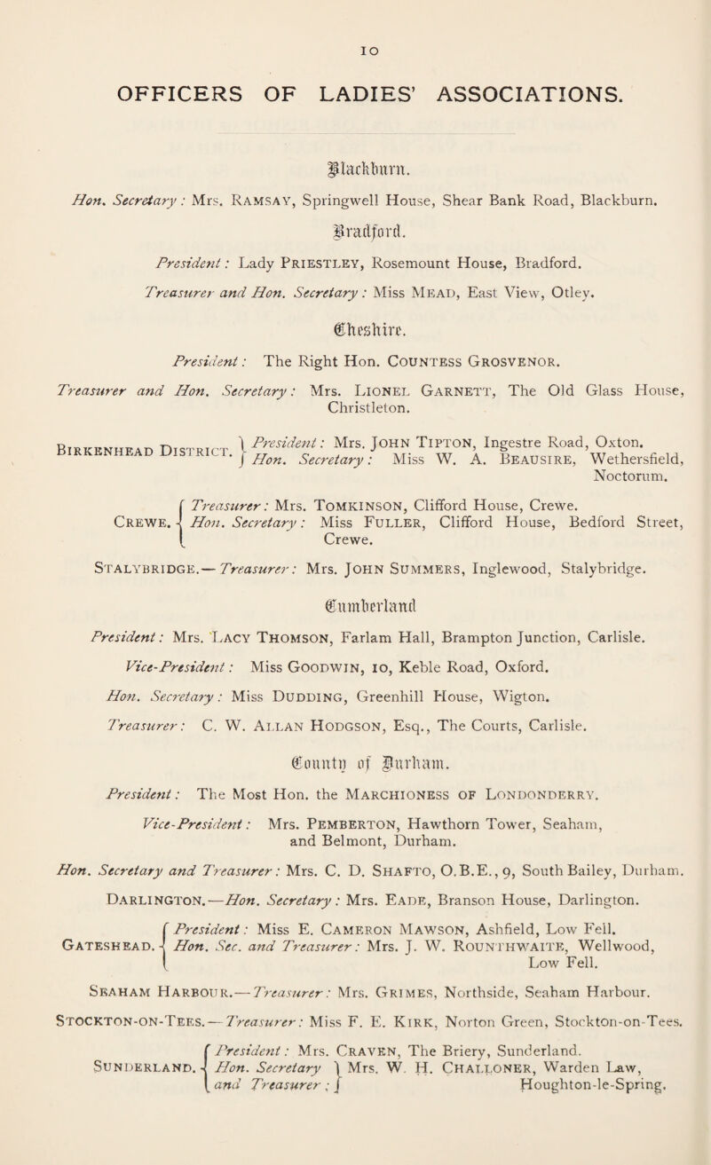 IO OFFICERS OF LADIES’ ASSOCIATIONS. madttrnrn. Hon. Secretary: Mrs. Ramsay, Springwell House, Shear Bank Road, Blackburn. Bradford. President: Lady Priestley, Rosemount House, Bradford. Treasurer and Hon. Secretary: Miss Mead, East View, Otlev. (Statorc President: The Right Hon. Countess Grosvenor. Treasurer and Hon. Secretary: Mrs. Lionel Garnett, The Old Glass House, Christleton. Birkenhead District. | President: Mrs. John Tipton, Ingestre Road, Oxton. J Hon. Secretary: Miss W. A. Beausire, Wethersfield, Noctorum. f Treasurer: Mrs. Tomkinson, Clifford House, Crewe. Crewe. -J Hon. Secretary: Miss Fuller, Clifford House, Bedford Street, J Crewe. Stalybridge.— Treasurer: Mrs. John Summers, Inglewood, Stalybridge. (Enmfoerland President: Mrs. Lacy Thomson, Farlam Hall, Brampton Junction, Carlisle. Vice-President: Miss Goodwin, io, Keble Road, Oxford. Hon. Secretary: Miss Dudding, Greenhill House, Wigton. Treasurer: C. W. Allan Hodgson, Esq., The Courts, Carlisle. (fountn af gitrhatn. President: The Most Hon. the Marchioness of Londonderry. Vice-President: Mrs. Pemberton, Hawthorn Tower, Seaham, and Belmont, Durham. Hon. Secretary and Treasurer: Mrs. C. D. Shafto, O.B.E.,9, South Bailey, Durham. Darlington.—Hon. Secretary: Mrs. Eade, Branson House, Darlington. f President: Miss E. Cameron Mawson, Ashfield, Low Fell. Gateshead. 4 Hon. Sec. and Treasurer: Mrs. J. W. Rounthwaite, Wellwood, I Low Fell. Skaham Harbour. — Treasurer: Mrs. Grimes, Northside, Seaham Harbour. Stockton-on-Tees. — Treasurer: Miss F. E. Kirk, Norton Green, Stockton-on-Tees. Sunderland. President: Mrs. Craven, The Briery, Sunderland. - Hon. Secretary \ Mrs. W. H. Challoner, Warden Law, and Treasurer; j Houghton-le-Spring,