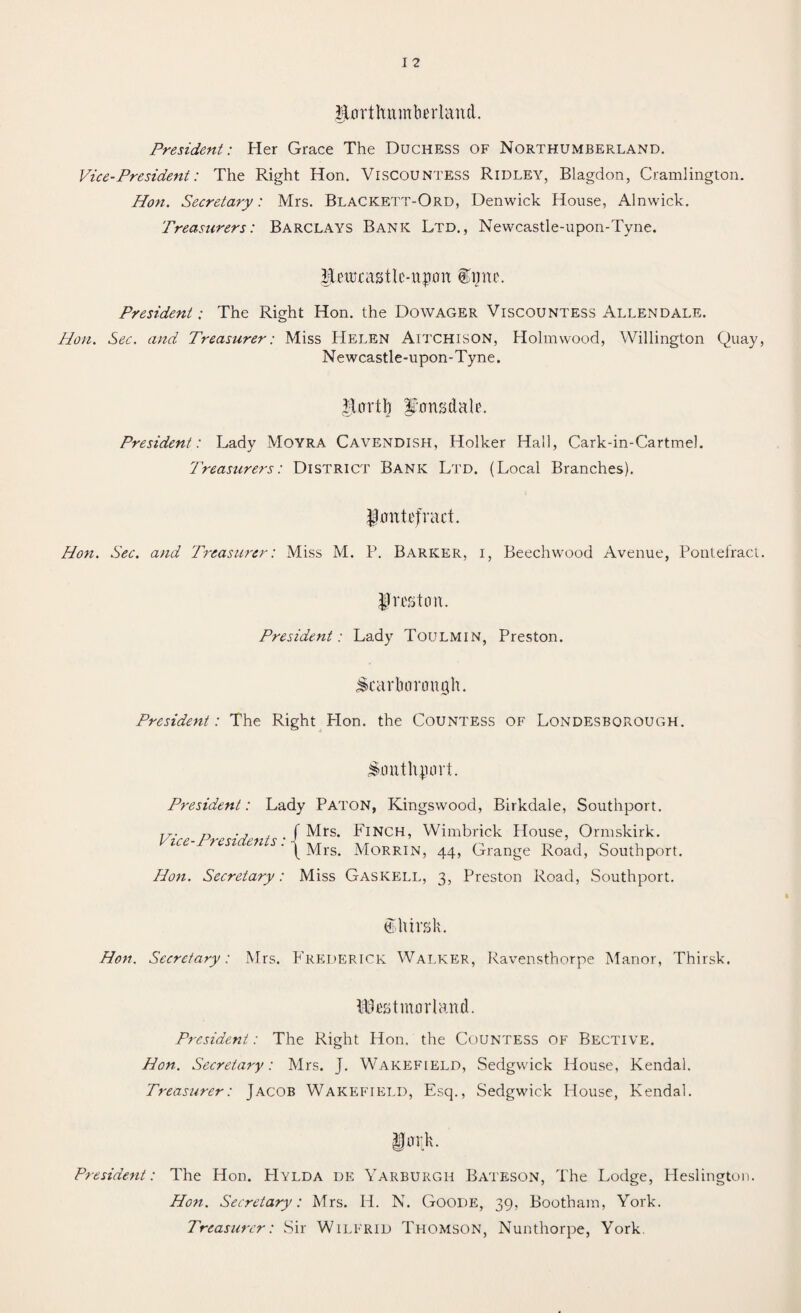 IfjUrrthnmberland. President: Her Grace The Duchess of Northumberland. Vice-President: The Right Hon. Viscountess Ridley, Blagdon, Cramlington. Hon. Secretary: Mrs. Blackett-Ord, Denwick House, Alnwick. Treasurers: Barclays Bank Ltd., Newcastle-upon-Tyne. HcithastU'-iipou £mu\ President: The Right Hon. the Dowager Viscountess Allendale. Hon. Sec. and Treasurer: Miss Helen Aitchison, Holmwood, Willington Quay, Newcastle-upon-Tyne. $Urrtb famsdale. President: Lady Moyra Cavendish, Holker Hall, Cark-in-Cartmel. Treasurers: District Bank Ltd. (Local Branches). JJaittefract. Hon. Sec. and Treasurer: Miss M. P. Barker, i, Beechwood Avenue, Pontefract. Jmton. President: Lady Toulmin, Preston. Scarborough. President: The Right Plon. the Countess of Londesborough. Southport. President: Lady Paton, Kingswood, Birkdale, Southport. TZ. „ ., , f Mrs. Finch, Wimbrick House, Ormskirk. Vrce-PrendentsyMxs MoRRIN> ^ Grange Southport. Hon. Secretary: Miss Gaskell, 3, Preston Road, Southport. dthirsk. Hon. Secretary: Mrs. Frederick Walker, Ravensthorpe Manor, Thirsk. Westmorland. President: The Right Hon. the Countess of Bective. Hon. Secretary: Mrs. J. Wakefield, Sedgwick House, Kendal. Treasurer: Jacob Wakefield, Esq., Sedgwick House, Kendal. President: The Hon. Hylda de Yarburgh Bateson, The Lodge, Heslington. Hon. Secretary: Mrs. H. N. Goode, 39, Bootham, York. Treasurer: Sir Wilfrid Thomson, Nunthorpe, York.