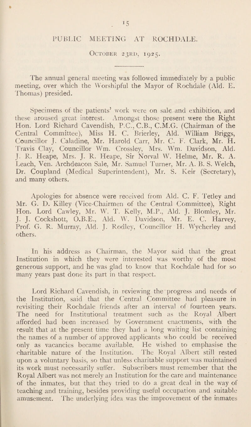 LS PUBLIC MEETING AT ROCHDALE. October 23RD, 1925. The annual general meeting was followed immediately by a public meeting, over which the Worshipful the Mayor of Rochdale (Aid. E. Thomas) presided. Specimens of the patients’ work were on sale and exhibition, and these aroused great interest. Amongst those present were the Right Hon. Lord Richard Cavendish, P.C., C.B., C.M.G. (Chairman of the Central Committee), Miss LI. C. Brierley, Aid. William Briggs, Councillor J. Caladine, Mr. Harold Carr, Mr. C. F. Clark, Mr. H. Travis Clay, Councillor Wm. Crossley, Mrs. Wm. Davidson, Aid. J. R. Heape, Mrs. J. R. Heape, Sir Norval W. Helme, Mr. R. A. Leach, Ven. Archdeacon Sale, Mr. Samuel Turner, Mr. A. B. S. Welch, Dr. Coupland (Medical Superintendent), Mr. S. Keir (Secretary), and many others. Apologies for absence were received from Aid. C. F. Tetley and Mr. G. D. Killey (Vice-Chairmen of the Central Committee), Right Hon. Lord Cawley, Mr. W. T. Kelly, M.P., Aid. J. Blomley, Mr. J. J. Cockshott, O.B.E., Aid. W. Davidson, Mr. E. C. Harvey, Prof. G. R. Murray, Aid. J. Rodley, Councillor H. Wycherley and others. In his address as Chairman, the Mayor said that the great Institution in which they were interested was worthy of the most generous support, and he was glad to know that Rochdale had for so many years past done its part in that respect. Lord Richard Cavendish, in reviewing the progress and needs of the Institution, said that the Central Committee had pleasure in revisiting their Rochdale friends after an interval of fourteen years. The need for Institutional treatment such as the Royal Albert afforded had been increased by Government enactments, with the result that at the present time they had a long waiting list containing the names of a number of approved applicants who could be received only as vacancies became available. He wished to emphasise the charitable nature of the Institution. The Royal Albert still rested upon a voluntary basis, so that unless charitable support was maintained its work must necessarily suffer. Subscribers must remember that the Royal Albert was not merely an Institution for the care and maintenance of the inmates, but that the> tried to do a great deal in the way of teaching and training, besides providing useful occupation and suitable amusement. The underlying idea was the improvement of the inmates