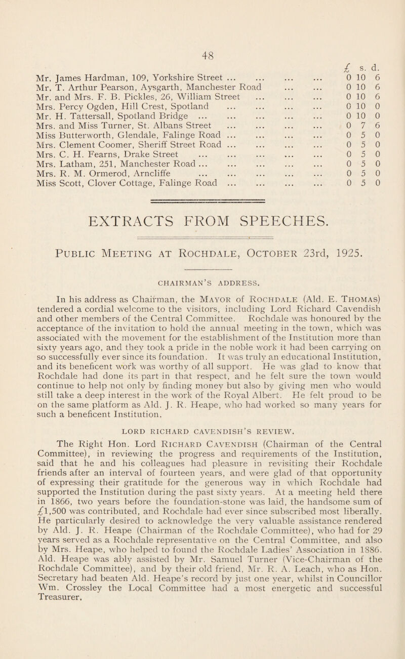 l s. d. Mr. James Hardman, 109, Yorkshire Street ... ... ... ... 0 10 6 Mr. T. Arthur Pearson, Aysgarth, Manchester Road ... ... 0 10 6 Mr. and Mrs. F. B. Pickles, 26, William Street ... ... ... 0 10 6 Mrs. Percy Ogden, Plill Crest, Spotland ... ... ... ... 0 10 0 Mr. H. Tattersall, Spotland Bridge ... ... ... ... ... 0 10 0 Mrs. and Miss Turner, St. Albans Street ... ... ... ... 0 76 Miss Butterworth, Glendale, Falinge Road ... ... ... ... 0 5 0 Mrs. Clement Coomer, Sheriff Street Road ... ... ... ... 0 5 0 Mrs. C. H. Fearns, Drake Street ... ... ... ... ... 05 0 Mrs. Latham, 251, Manchester Road ... ... ... ... ... 05 0 Mrs. R. M. Ormerod, Arncliffe ... ... ... ... ... 0 5 0 Miss Scott, Clover Cottage, Falinge Road ... ... ... ... 05 0 EXTRACTS FROM SPEECHES. Public Meeting at Rochdale, October 23rd, 1925. chairman’s address. In his address as Chairman, the Mayor of Rochdale (Aid. E. Thomas) tendered a cordial welcome to the visitors, including Lord Richard Cavendish and other members of the Central Committee. Rochdale was honoured by the acceptance of the invitation to hold the annual meeting in the town, which was associated with the movement for the establishment of the Institution more than sixty years ago, and they took a pride in the noble work it had been carrying on so successfully ever since its foundation. It was truly an educational Institution, and its beneficent work was worthy of all support. He was glad to know that Rochdale had done its part in that respect, and he felt sure the town would continue to help not only by finding money but also by giving men who would still take a deep interest in the work of the Royal Albert. He felt proud to be on the same platform as Aid. J. R. Heape, who had worked so many years for such a beneficent Institution. LORD RICHARD CAVENDISH’S REVIEW. The Right Hon. Lord Richard Cavendish (Chairman of the Central Committee), in reviewing the progress and requirements of the Institution, said that he and his colleagues had pleasure in revisiting their Rochdale friends after an interval of fourteen years, and were glad of that opportunity of expressing their gratitude for the generous way in which Rochdale had supported the Institution during the past sixty years. At a meeting held there in 1866, two years before the foundation-stone was laid, the handsome sum of ;£l,500 was contributed, and Rochdale had ever since subscribed most liberally. He particularly desired to acknowledge the very valuable assistance rendered by Aid. J. R. Heape (Chairman of the Rochdale Committee), who had for 29 years served as a Rochdale representative on the Central Committee, and also by Mrs. Heape, who helped to found the Rochdale Ladies’ Association in 1886. Aid. Heape was ably assisted by Mr. Samuel Turner (Vice-Chairman of the Rochdale Committee), and by their old friend, Mr. R. A. Leach, who as Hon. Secretary had beaten Aid. Heape’s record by just one year, whilst in Councillor Wm. Crossley the Local Committee had a most energetic and successful Treasurer,