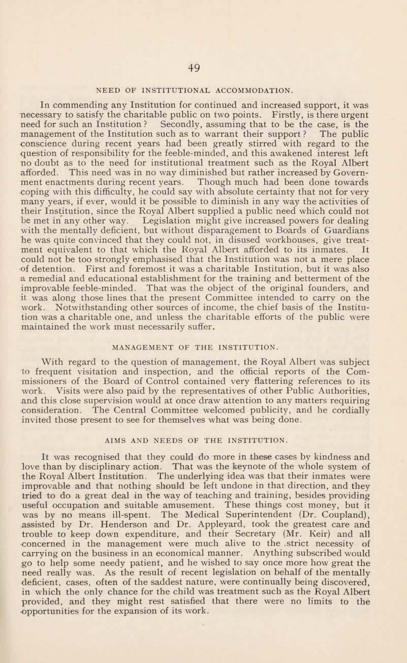 NEED OF INSTITUTIONAL ACCOMMODATION. In commending any Institution for continued and increased support, it was necessary to satisfy the charitable public on two points. Firstly, is there urgent need for such an Institution ? Secondly, assuming that to be the case, is the management of the Institution such as to warrant their support ? The public conscience during recent years had been greatly stirred with regard to the question of responsibility for the feeble-minded, and this awakened interest left no doubt as to the need for institutional treatment such as the Royal Albert afforded. This need was in no way diminished but rather increased by Govern¬ ment enactments during recent years. Though much had been done towards coping with this difficulty, he could say with absolute certainty that not for very many years, if ever, would it be possible to diminish in any way the activities of their Institution, since the Royal Albert supplied a public need which could not be met in any other way. Legislation might give increased powers for dealing with the mentally deficient, but without disparagement to Boards of Guardians he was quite convinced that they could not, in disused workhouses, give treat¬ ment equivalent to that which the Royal Albert afforded to its inmates. It could not be too strongly emphasised that the Institution was not a mere place of detention. First and foremost it was a charitable Institution, but it was also a remedial and educational establishment for the training and betterment of the improvable feeble-minded. That was the object of the original founders, and it was along those lines that the present Committee intended to carry on the work. Notwithstanding other sources of income, the chief basis of the Institu¬ tion was a charitable one, and unless the charitable efforts of the public were maintained the work must necessarily suffer. MANAGEMENT OF THE INSTITUTION. With regard to the question of management, the Royal Albert was subject to frequent visitation and inspection, and the official reports of the Com¬ missioners of the Board of Control contained very flattering references to its work. Visits were also paid by the representatives of other Public Authorities, and this close supervision would at once draw attention to any matters requiring consideration. The Central Committee welcomed publicity, and he cordially invited those present to see for themselves what was being done. AIMS AND NEEDS OF THE INSTITUTION. It was recognised that they could do more in these cases by kindness and love than by disciplinary action. That was the keynote of the whole system of the Royal Albert Institution. The underlying idea was that their inmates were improvable and that nothing should be left undone in that direction, and they tried to do a great deal in the way of teaching and training, besides providing useful occupation and suitable amusement. These things cost money, but it was by no means ill-spent. The Medical Superintendent (Dr. Coupland), assisted by Dr. Henderson and Dr. Appleyard, took the greatest care and trouble to keep down expenditure, and their Secretary (Mr. Keir) and all concerned in the management were much alive to the .strict necessity of carrying on the business in an economical manner. Anything subscribed would go to help some needy patient, and he wished to say once more how great the need really was. As the result of recent legislation on behalf of the mentally deficient, cases, often of the saddest nature, were continually being discovered, in which the only chance for the child was treatment such as the Royal Albert provided, and they might rest satisfied that there were no limits to the opportunities for the expansion of its work.