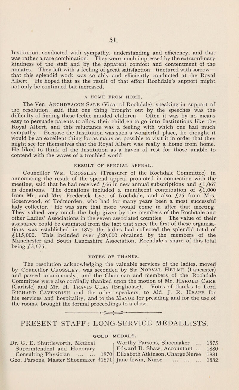 « Institution, conducted with sympathy, understanding and efficiency, and that was rather a rare combination. They were much impressed by the extraordinary kindness of the staff and by the apparent comfort and contentment of the inmates. They left with a feeling of great satisfaction—tinctured with sorrow— that this splendid work was so ably and efficiently conducted at the Royal Albert. He hoped that as the result of that effort Rochdale’s support might not only be continued but increased. A HOME FROM HOME. The Ven. Archdeacon Sale (Vicar of Rochdale), speaking in support of the resolution, said that one thing brought out by the speeches was the difficulty of finding these feeble-minded children. Often it was by no means easy to persuade parents to allow their children to go into Institutions like the Royal Albert, and this reluctance was a feeling with which one had much sympathy. Because the Institution was such a wonderful place, he thought it would be an excellent thing for as many as possible to visit it in order that they might see for themselves that the Royal Albert was really a home from home. He liked to think of the Institution as a haven of rest for those unable to* contend with the waves of a troubled world. RESULT OF SPECIAL APPEAL. Councillor Wm. Crossley (Treasurer of the Rochdale Committee), in announcing the result of the special appeal promoted in connection with the meeting, said that he had received £66 in new annual subscriptions and ^1,067 in donations. The donations included a munificent contribution of ^1,000 from Mr, and Mrs. Frederick Lye, of Rochdale, and also £25 from Mrs. Greenwood, of Todmorden, who had for many years been a most successful lady collector, He was sure that more would come in after that meeting, They valued very much the help given by the members of the Rochdale and other Ladies’ Associations in the seven associated counties. The value of their assistance could be estimated from the fact that since the first of these organisa¬ tions was established in 1875 the ladies had collected the splendid total of ^115,000. This included over ^20,000 obtained by the members of the Manchester and South Lancashire Association, Rochdale’s share of this total being £3,675, VOTES OF THANKS. The resolution acknowledging the valuable services of the ladies, moved by Councillor Crossley, was seconded by Sir Norval Helme (Lancaster) and passed unanimously ; and the Chairman and members of the Rochdale Committee were also cordially thanked upon the motion of Mr. Harold Carr (Carlisle) and Mr. H. Travis Clay (Brighouse). Votes of thanks to Lord Richard Cavendish and the other speakers, to Aid. J. R. Heape for his services and hospitality, and to the Mayor for presiding and for the use of the rooms, brought the formal proceedings to a close. PRESENT STAFF: LONG-SERVICE MEDALLISTS. GOLD MEDALS. Dr. G. E. Shuttleworth, Medical Superintendent and Honorary Consulting Physician . 1870 Geo. Parsons, Master Shoemaker f 1871 Worthy Parsons, Shoemaker ... Edward B. Shaw, Accountant ... Elizabeth Atkinson, ChargeNurse Jane Irwin, Nurse . 1875 1880 1881 1882