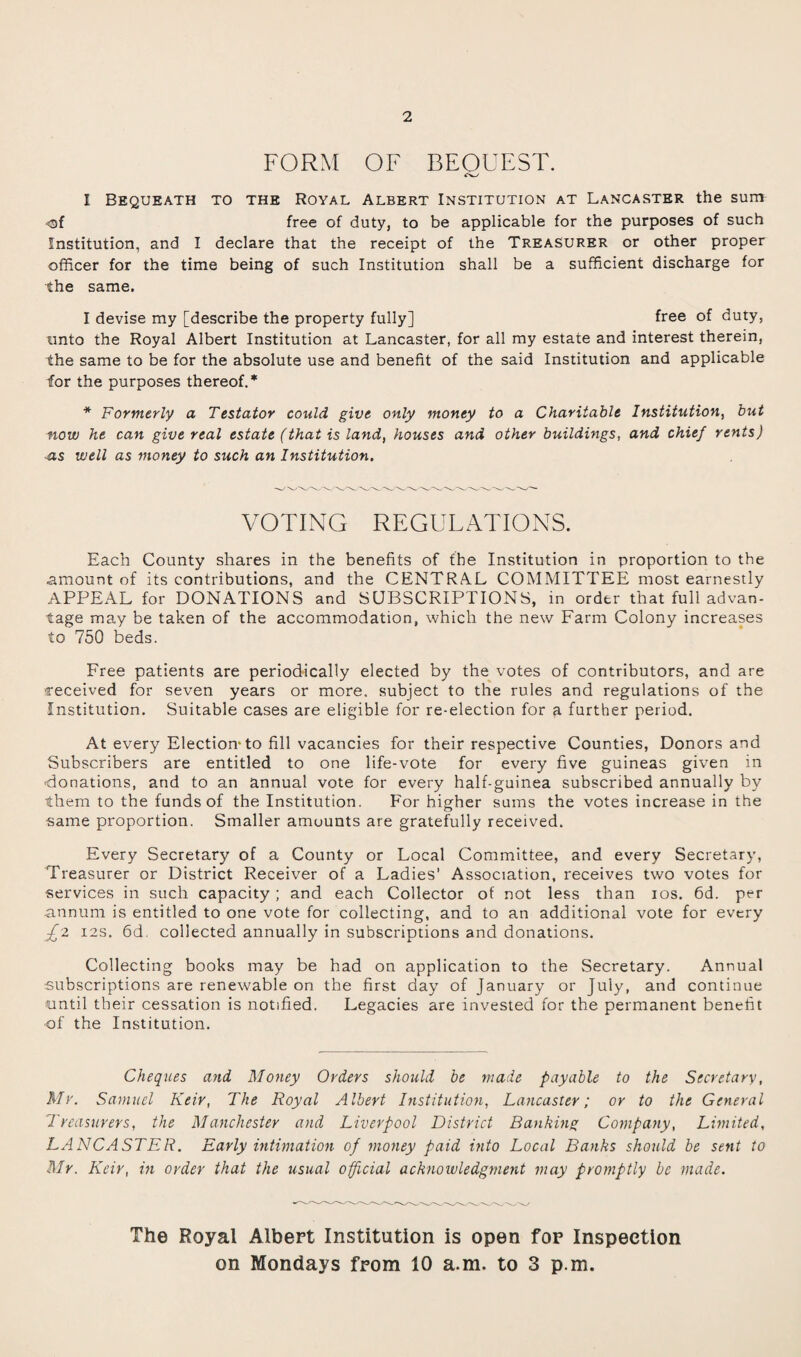 2 FORM OF BEOUEST. cw I Bequeath to the Royal Albert Institution at Lancaster the sum free of duty, to be applicable for the purposes of such Institution, and I declare that the receipt of the Treasurer or other proper officer for the time being of such Institution shall be a sufficient discharge for the same. I devise my [describe the property fully] free of duty, unto the Royal Albert Institution at Lancaster, for all my estate and interest therein, the same to be for the absolute use and benefit of the said Institution and applicable for the purposes thereof.* * Formerly a Testator could give only money to a Charitable Institution, but now he can give real estate (that is land, houses and other buildings, and chief rents) as well as money to such an Institution. VOTING REGULATIONS. Each County shares in the benefits of the Institution in proportion to the amount of its contributions, and the CENTRAL COMMITTEE most earnestly APPEAL for DONATIONS and SUBSCRIPTIONS, in order that full advan¬ tage may be taken of the accommodation, which the new Farm Colony increases to 750 beds. Free patients are periodically elected by the votes of contributors, and are received for seven years or more, subject to the rules and regulations of the Institution. Suitable cases are eligible for re-election for a further period. At every Election-to fill vacancies for their respective Counties, Donors and Subscribers are entitled to one life-vote for every five guineas given in •donations, and to an annual vote for every half-guinea subscribed annually by them to the funds of the Institution. For higher sums the votes increase in the same proportion. Smaller amuunts are gratefully received. Every Secretary of a County or Local Committee, and every Secretary, Treasurer or District Receiver of a Ladies’ Association, receives two votes for services in such capacity ; and each Collector of not less than ios. 6d. per annum is entitled to one vote for collecting, and to an additional vote for every £'Z 12s. 6d. collected annually in subscriptions and donations. Collecting books may be had on application to the Secretary. Annual subscriptions are renewable on the first day of January or July, and continue until their cessation is notified. Legacies are invested for the permanent benefit of the Institution. Cheques and Money Orders should be made payable to the Secretary, Mr. Samuel Keir, The Royal Albert Institution, Lancaster; or to the General Treasurers, the Manchester and Liverpool District Banking Company, Limited, LANCASTER. Early intimation of money paid into Local Banks should be sent to Mr. Keir, in order that the usual official acknowledgment may promptly be made. The Royal Albert Institution is open for Inspection on Mondays from 10 a.m. to 3 p.m.