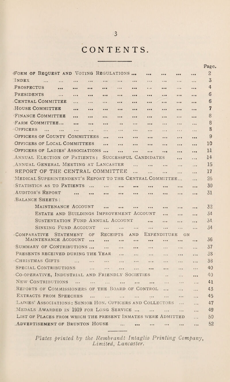 CONTENTS. -Form of Bequest and Voting Regulations ... Index . Prospectus Presidents Central Committee House Committee ■Finance Committee Farm Committee... Officers . Officers of County Committees ... Officers of Local Committees Officers of Ladies’ Associations ... Annual Election of Patients: Successful Candidates ..Annual General Meeting at Lancaster . REPORT OF THE CENTRAL COMMITTEE . Medical Superintendent’s Report to the Central Committee... Statistics as to Patients ... Auditor’s Report .... Balance Sheets : Maintenance Account . Estate and Buildings Improvement Account Sustentation Fund Annual Account .. Sinking Fund Account . Comparative Statement of Receipts and Expenditure on Maintenance Account.. Summary of Contributions.. . Presents received during the Year . Christmas Gifts .... Special Contributions . Co-operative, Industrial and Friendly Societies . New Contributions . .. Reports of Commissioners of the Board of Control ... Extracts from Speeches . Ladies’ Associations: Senior Hon. Officers and Collectors ... Medals Awarded in 1919 for Long Service. List of Places from which the present Inmates were Admitted ..Advertisement of Brunton House Page. 2 3 4 5 6 7 8 8 8 9 10 H 14 15 17 26 30 31 32 34 34 34 36 37 38 38 40 40 41 43 43 47 49 50 52 Plates printed by the Rembrandt Intaglio Printing Company, Limited, Lancaster.