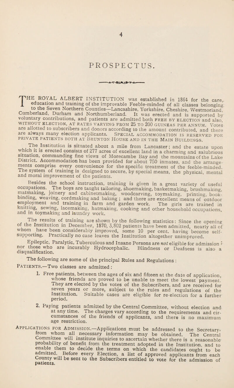 PROSPECTUS. THE ROYAL ALBERT INSTITUTION was established in 1864 for the care, education and training of the improvable Feeble-minded of all classes belonging to the Seven Northern Counties—Lancashire, Yorkshire, Cheshire, Westmorland, Cumberland, Durham and Northumberland. It was erected and is supported by voluntary contributions, and patients are admitted both free by election and also, WITHOUT ELECTION, AT RATES VARYING FROM 25 TO 200 GUINEAS PER ANNUM. Votes are allotted to subscribers and donors according to the amount contributed, and there are always many election applicants. Special accommodation is reserved for PRIVATE PATIENTS BOTH AT BRUNTON HOUSE AND IN THE MAIN BUILDINGS. The Institution is situated about a mile from Lancaster; and the estate upon which it is erected consists of 2/7 acres of excellent land in a charming and salubrious situation, commanding fine views of Morecambe Bay and the mountains of the Lake Distiict. Accommodation has been provided for about 750 inmates, and the arrange¬ ments comprise every convenience for the specific treatment of the feeble-minded. The system of training is designed to secure, by special means, the physical, mental and moral improvement of the patients. Besides the school instruction, training is given in a great variety of useful occupations. _ The boys are taught tailoring, shoemaking, basketmaking, brushmaking, matmaking, joinery and cabinetmaking, woodcarving, toymaking, printing, book¬ binding, weaving, cordmaking and baking ; and there are excellent means of outdoor employment and training in farm and garden work. The girls are trained in Knitting, sewing, lacemaking, hatmaking, cooking and other household occupations, and in toymaking and laundry work. The results of training are shown by the following statistics : Since the opening of the Institution in December, 1870, 3,802 patients have been admitted, nearly all of whom have been considerably improved, some 10 per cent, having become self- supporting. Practically no case leaves the Institution altogether unimproved. Epileptic, Paralytic, Tuberculous and Insane Persons are not eligible for admission I nor those who are incurably Hydrocephalic. Blindness or Deafness is also a disqualification, The following are some of the principal Rules and Regulations : Patients.—Two classes are admitted: 1. Free patients, between the ages of six and fifteen at the date of application, whose friends are proved to be unable to meet the lowest payment. They are elected by the votes of the Subscribers, and are received for seven years or more, subject to the rules and regulations of the Institution. Suitable cases are eligible for re-election for a further period. 2. Paying patients admitted by the Central Committee, without election and at any time. The charges vary according to the requirements and cir¬ cumstances of the friends of applicants, and there is no maximum age restriction. Applications for Admission.—Applications must be addressed to the Secretary, from whom all necessary information may be obtained. The Central Committee will institute inquiries to ascertain whether there is a reasonable probability of benefit from the treatment adopted in the Institution, and to enable them to decide the terms on which the candidates ought to be admitted. Before every Election, a list of approved applicants from each ounty will be sent to the Subscribers entitled to vote for the admission of patients.