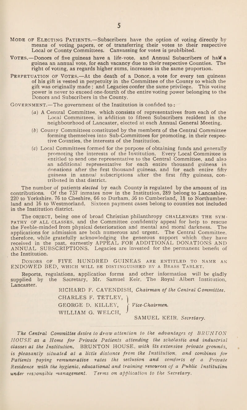 Mode of Electing Patients.—Subscribers have the option of voting directly by means of voting papers, or of transferring their votes to their respective Local or County Committees. Canvassing for votes is prohibited. Votes.—Donors of five guineas have a life-vote, and Annual Subscribers of half a guinea an annual vote, for each vacancy due to their respective Counties. The right of voting, as regards higher sums, increases in the same proportion. Perpetuation of Votes.—At the death of a Donor, a vote for every ten guineas of his gift is vested in perpetuity in the Committee of the County to which the gift was originally made ; and Legacies confer the same privilege. This voting power is never to exceed one-fourth of the entire voting power belonging to the Donors and Subscribers in the County. Government.—The government of the Institution is confided to : (a) A Central Committee, which consists of representatives from each of the Local Committees, in addition to fifteen Subscribers resident in the neighbourhood of Lancaster, elected at each Annual General Meeting. (£>) County Committees constituted by the members of the Central Committee forming themselves into Sub-Committees for promoting, in their respec¬ tive Counties, the interests of the Institution. (c) Local Committees formed for the purpose of obtaining funds and generally promoting the interests of the Institution. Every Local Committee is entitled to send one representative to the Central Committee, and also an additional representative for each entire thousand guineas in donations after the first thousand guineas, and for each entire fifty guineas in annual subscriptions after the first fifty guineas, con¬ tributed in that district. The number of patients elected by each County is regulated by the amount of its contributions. Of the 737 inmates now in the Institution, 289 belong to Lancashire, 220 to Yorkshire, 76 to Cheshire, 66 to Durham, 36 to Cumberland, 18 to Northumber¬ land and 16 to Westmorland. Sixteen payment cases belong to counties not included in the Institution district. The object, being one of broad Christian philanthropy challenges the sym¬ pathy of all classes, and the Committee confidently appeal for help to rescue the Feeble-minded from physical deterioration and mental and moral darkness. The applications for admission are both numerous and urgent. The Central Committee, therefore, while gratefully acknowledging the generous support which they have received in the past, earnestly APPEAL FOR ADDITIONAL DONATIONS AND ANNUAL SUBSCRIPTIONS. Legacies are invested for the permanent benefit of the Institution. Donors of FIVE HUNDRED GUINEAS are entitled to name an ENDOWED BED, which will be distinguished by a Brass Tablet. Reports, regulations, application forms and other information will be gladly supplied by the Secretary, Mr. Samuel Keir, The Royal Albert Institution, Lancaster. RICHARD F. CAVENDISH, Chairman of the Central C ommittee. CHARLES F. TETLEY, \ GEORGE D. KILLEY, - Vice-Chairmen. WILLIAM G. WELCH, J SAMUEL KEIR, Secretary. The Central Committee desire to draw attention to the advantages oj BRUNTON HOUSE as a Home for Private Patients attending the scholastic and industrial classes at the Institution. BRUNTON HOUSE, with its extensive private grounds, is pleasantly situated at a little distance from the Institution, and combines for Patients paying remunerative rates the seclusion and comforts of a Private Residence with the hygienic, educational and training resources of a Public Institution under responsible management. Terms on application to the Secretary.