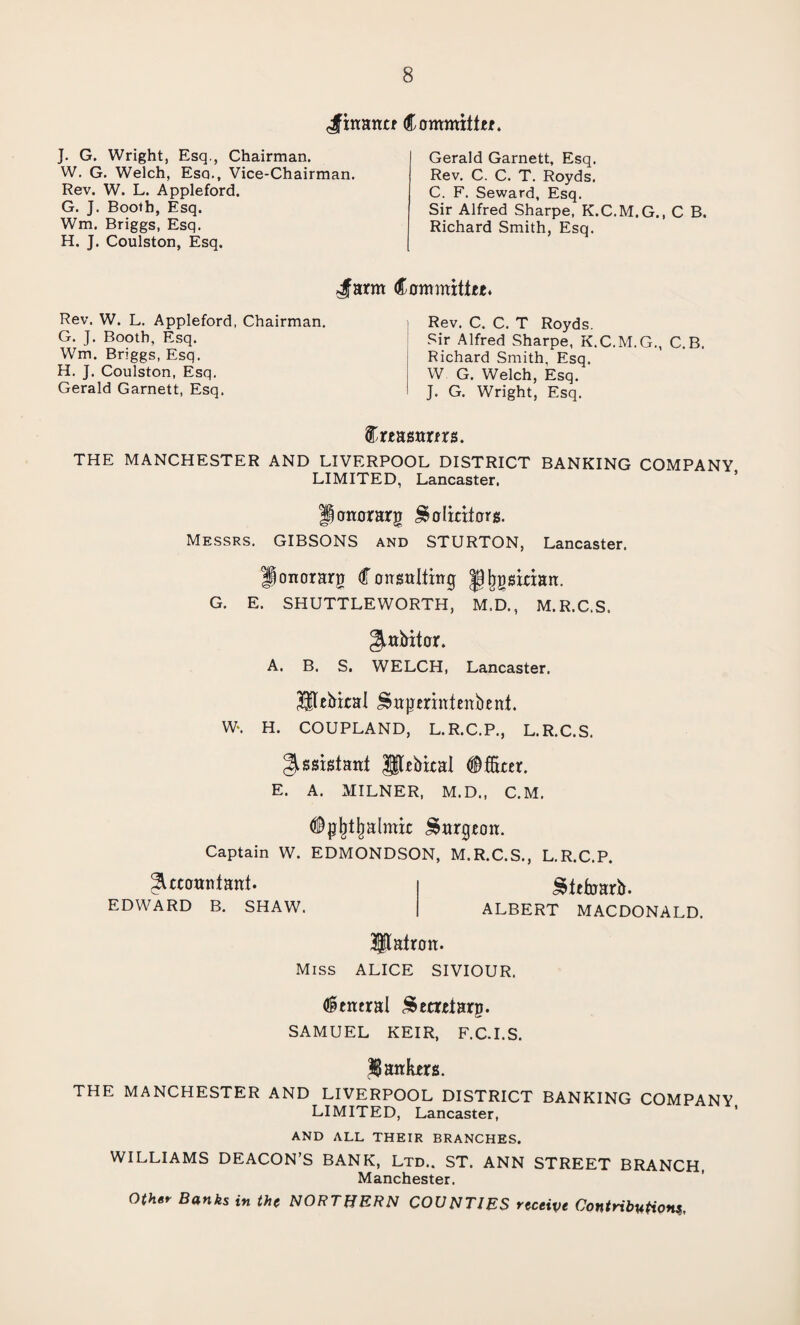 ^finance Committee. J. G. Wright, Esq., Chairman. W. G. Welch, Esq., Vice-Chairman. Rev. W. L. Appleford. G. J. Booth, Esq. Wm. Briggs, Esq. H. J. Coulston, Esq. Gerald Garnett, Esq. Rev. C. C. T. Royds. C. F. Seward, Esq. Sir Alfred Sharpe, K.C.M.G., C B. Richard Smith, Esq. Jarm Rev. W. L. Appleford, Chairman. G. J. Booth, Esq. Wm. Briggs, Esq. H. J. Coulston, Esq. Gerald Garnett, Esq. Committee. Rev. C. C. T Royds. Sir Alfred Sharpe, K.C.M.G., C.B. Richard Smith, Esq. W G. Welch, Esq. J. G. Wright, Esq. Creamers. THE MANCHESTER AND LIVERPOOL DISTRICT BANKING COMPANY LIMITED, Lancaster. Jonorarg Solicitors. Messrs. GIBSONS and STURTON, Lancaster. Honorary Consulting Jjljgsician. G. E. SHUTTLEWORTH, M.D., M.R.C.S. gmbitor. A. B. S. WELCH, Lancaster. Sltebical Sngerinienbent. W\ H. COUPLAND, L.R.C.P., L.R.C.S. Assistant pebical Officer. E. A. MILNER, M.D., C.M. Opfjtjjalmic Surgeon. Captain W. EDMONDSON, M.R.C.S., L.R.C.P. accountant. Stttoarlr. EDWARD B. SHAW. ALBERT MACDONALD. patron. Miss ALICE SIVIOUR. (general Secretary. SAMUEL KEIR, F.C.I.S. jankers. THE MANCHESTER AND LIVERPOOL DISTRICT BANKING COMPANY LIMITED, Lancaster, AND ALL THEIR BRANCHES. WILLIAMS DEACON’S BANK, Ltd.. ST. ANN STREET BRANCH, Manchester. Other Banks in the NORTHERN COUNTIES receive Contributions,