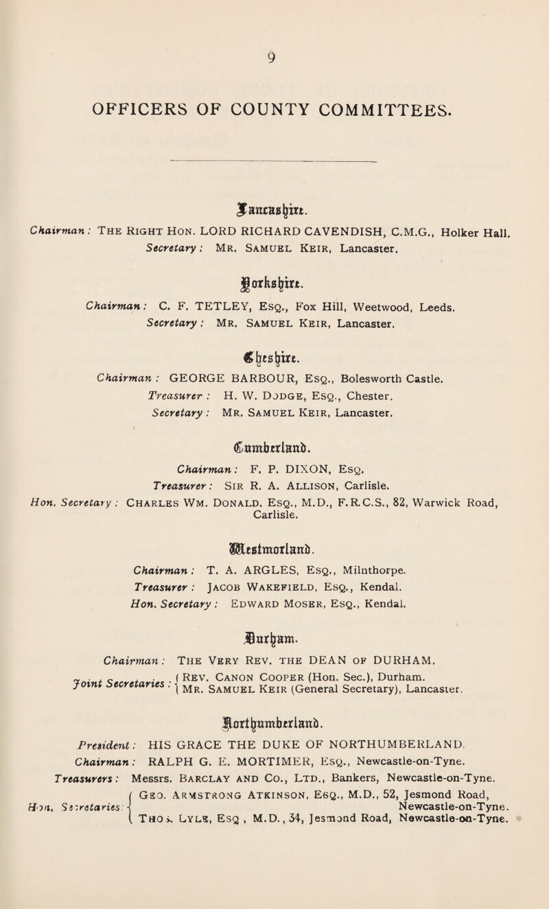 OFFICERS OF COUNTY COMMITTEES. Janxasjjm. Chairman: The Right Hon. LORD RICHARD CAVENDISH, C.M.G., Holker Hall. Secretary: Mr. Samuel Keir, Lancaster. jjorksljm. Chairman: C. F. TETLEY, Esq., Fox Hill, Weetwood, Leeds. Secretary: Mr. Samuel Keir, Lancaster. Chairman : GEORGE BARBOUR, Esq., Bolesworth Castle. Treasurer : H. W. Dodge, Esq., Chester. Secretary : Mr. Samuel Keir, Lancaster. Cambtrlanb. Chairman: F. P. DIXON, Esq. Treasurer: Sir R. A. Allison, Carlisle. Hon. Secretary : Charles Wm. Donald. Esq., M.D., F.R.C.S., 82, Warwick Road, Carlisle. $$Ustm0*Ianii. Chairman: T. A. ARGLES, Esq., Milnthorpe. Treasurer: Jacob Wakefield, Esq., Kendal. Hon. Secretary : Edward Moser, Esq., Kendal. jBwrjjam. Chairman: Joint Secretaries : The Very Rev. the DEAN of DURHAM. f Rev. Canon Cooper (Hon. Sec.), Durham. ( Mr. Samuel Keir (General Secretary), Lancaster. ^oriijwmbtriani). President: HIS GRACE THE DUKE OF NORTHUMBERLAND. Chairman: RALPH G. E. MORTIMER, Esq., Newcastle-on-Tyne. Treasurers: Messrs. Barclay and Co., Ltd., Bankers, Newcastle-on-Tyne. ( Gao. Armstrong Atkinson, Esq., M.D., 52, Jesmond Road, Hon. Secretaries: j Newcastle-on-Tyne. ( Tho>. Lyls, Esq , M.D.,31, Jesmond Road, Newcastle-oo-Tyne.