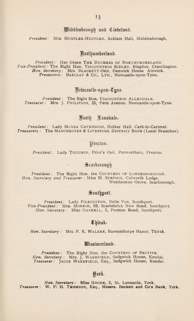 Jjltbblesbrowglj aab (kitbtlanb. President: Mrs. Hustler-Hustler, Acklam Hall, Middlesbrough. JJortjjumbtrlanb. President: Her Grace The Duchess of Northumberland. Vice-President: The Right Hon. Viscountess Ridley, Blagdon, Cramlington. Hon. Secretary: Mrs Blackett-Ord, Denwick House Alnwick. Treasurers: Barclay & Co., Ltd,, Newcastle-upon-Tyne. JUfoeastlt-ttpoii- u. President: The Right Hon. Viscountess Allendale. Treasurer: Mrs. J. Philipson, 35, F'ern Avenue, Newcastle-upon-Tyne. IJortl) Jtonsbale. President: Lady Moyra Cavendish, Holker Hall, Cark-in-Cartmel. Treasurers : The Manchester & Liverpool District Bank (Local Branches). Jjrcston. President: Lady Toulmin, Prior’s Oak, Penwortham, Preston. Jstarborouglj. President: The Right Hon. the Countess of Londesborough. Hon. Secretary and Treasurer : Miss M. Simpson, Culworth Lodge. Westbourne Grove, Scarborough. President: Lady Pilkington, Belle Vue, Southport. Vice-President: Mrs. Morrin, 69, Scarisbrick New Road, Southport. Hon. Secretary : Miss Gaskell, 3, Preston Road, Southport. Hon. Secretary : Mrs. F. E. Walker, Ravensthorpe Manor, Thirsk. S^hsimorJatib. President: The Right Hon. the Countess of Bective. Hon. Secretary : Mrs. J. Wakefield, Sedgwick House, Kendal. Treasurer: Jacob Wakefield, Esq., Sedgwick House, Kendal. ^ork- C/D Hon. Secretary : Miss Goode, 8, St. Leonards, York. Treasurer : W. F. H. Thomson, Esq., Messrs. Beckett and Co’s Bank, York.