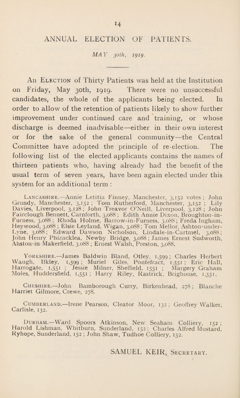 H ANNUAL ELECTION OF PATIENTS. MAY 30th, igig. An Election of Thirty Patients was held at the Institution on Friday, May 30th, 1919. There were no unsuccessful candidates, the whole of the applicants being elected. In order to allow of the retention of patients likely to show further improvement under continued care and training, or whose discharge is deemed inadvisable—either in their own interest or for the sake of the general community—the Central Committee have adopted the principle of re-election. The following list of the elected applicants contains the names of thirteen patients who, having already had the benelit of the usual term of seven years, have been again elected under this system for an additional term : Lancashire.—Annie Letitia Finney, Manchester, 3,152 votes ; John Grundy, Manchester, 3,152 ; Tom Rutherford, Manchester, 3,152 ; Lily Davies, Liverpool, 3,128; John Treavor O’Neill, Liverpool, 3,128; John Fairclough Bennett, Carnforth, 3,088 ; Edith Annie Dixon, Broughton-in- Furness, 3,088; Rhoda Holme, Barrow-in-Furness, 3,088; Freda Ingham, Hey wood, 3,088 ; Elsie Leyland, Wigan, 3,088; Tom Meilor, Ashton-under- Lyne, 3,088; Edward Dawson Nicholson, Lindale-in-Cartmel, 3,088; John Henry Phizacklea, Newby Bridge, 3,088; James Ernest Sudworth, Ahston-in-Makerfield, 3,088 ; Ernest Walsh, Preston, 3,088. Yorkshire.—James Baldwin Bland, Otley, 1,599 ! Charles Herbert Waugh, llkley, 1,599 ; Muriel Giles, Pontefract, 1,551 ; Eric Hall, Harrogate, 1,551 ; Jessie Milner, Sheffield, 1551 ; Margery Graham Moles, Huddersfield, 1,551; Harry Riley, Rastrick, Brighouse, 1,551. Cheshire.—John Bamborough Curry, Birkenhead, 278; Blanche Harriet Gilmore, Crewe, 278. Cumberland.—Irene Pearson, Cleator Moor, 132 ; Geoffrey Walker, Carlisle, 132. Durham.—Ward Spoors Atkinson, New Seaham Colliery, 152 ; Harold Lishman, Whitburn, Sunderland, 152; Charles Alfred Mustard, Ryhope, Sunderland, 152 ; John Shaw, Tudhoe Colliery, 152.