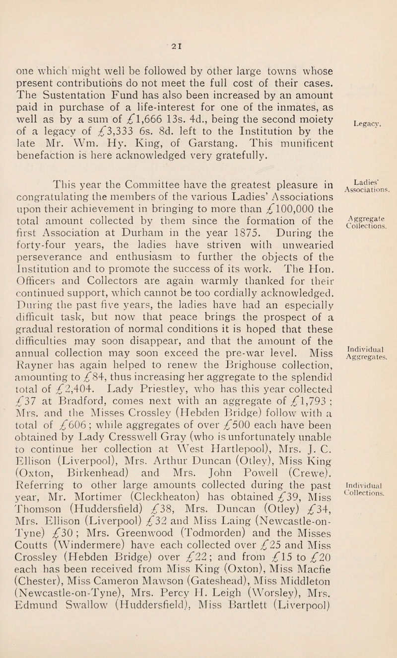 one which might well be followed by other large towns whose present contributions do not meet the full cost of their cases. The Sustentation Fund has also been increased by an amount paid in purchase of a life-interest for one of the inmates, as well as by a sum of 1,666 13s. 4d., being the second moiety of a legacy of £3,333 6s. 8d. left to the Institution by the late Mr. Wm. Hy. King, of Garstang. This munificent benefaction is here acknowledged very gratefully. This year the Committee have the greatest pleasure in congratulating the members of the various Ladies’ Associations upon their achievement in bringing to more than ^100,000 the total amount collected by them since the formation of the first Association at Durham in the year 1875. During the forty-four years, the ladies have striven with unwearied perseverance and enthusiasm to further the objects of the Institution and to promote the success of its work. The Hon. Officers and Collectors are again warmly thanked for their continued support, which cannot be too cordially acknowledged. During the past five years, the ladies have had an especially difficult task, but now that peace brings the prospect of a gradual restoration of normal conditions it is hoped that these difficulties may soon disappear, and that the amount of the annual collection may soon exceed the pre-war level. Miss Rayner has again helped to renew the Brighouse collection, amounting to 84, thus increasing her aggregate to the splendid total of ^2,404. Lady Priestley, who has this year collected 4*37 at Bradford, comes next with an aggregate of £\,793 ; Mrs. and the Misses Crossley (Hebden Bridge) follow7 with a total of £999 ; while aggregates of over ^500 each have been obtained by Lady Cresswell Gray (who is unfortunately unable to continue her collection at West Hartlepool), Mrs. J. C. Ellison (Liverpool), Mrs. Arthur Duncan (Otley), Miss King (Oxton, Birkenhead) and Mrs. John Powell (Crewe). Referring to other large amounts collected during the past year, Mr. Mortimer (Cleckheaton) has obtained £39, Miss Thomson (Pluddersfield) £2(&, Mrs. Duncan (Otley) £3\, Mrs. Ellison (Liverpool) £32 and Miss Laing (Newcastle-on - Tyne) £39 ; Mrs. Greenwood (Todmorden) and the Misses Coutts (Windermere) have each collected over £25 and Miss Crossley (Hebden Bridge) over £22’, and from £\5 to £29 each has been received from Miss King (Oxton), Miss Macfie (Chester), Miss Cameron Mawson (Gateshead), Miss Middleton (New7castle-on-Tyne), Mrs. Percy H. Leigh (Worsley), Mrs. Edmund Swallow (Huddersfield), Miss Bartlett (Liverpool) Legacy. Ladies’ Associations. Aggregate Collections. Individual Aggregates. Individual Collections.